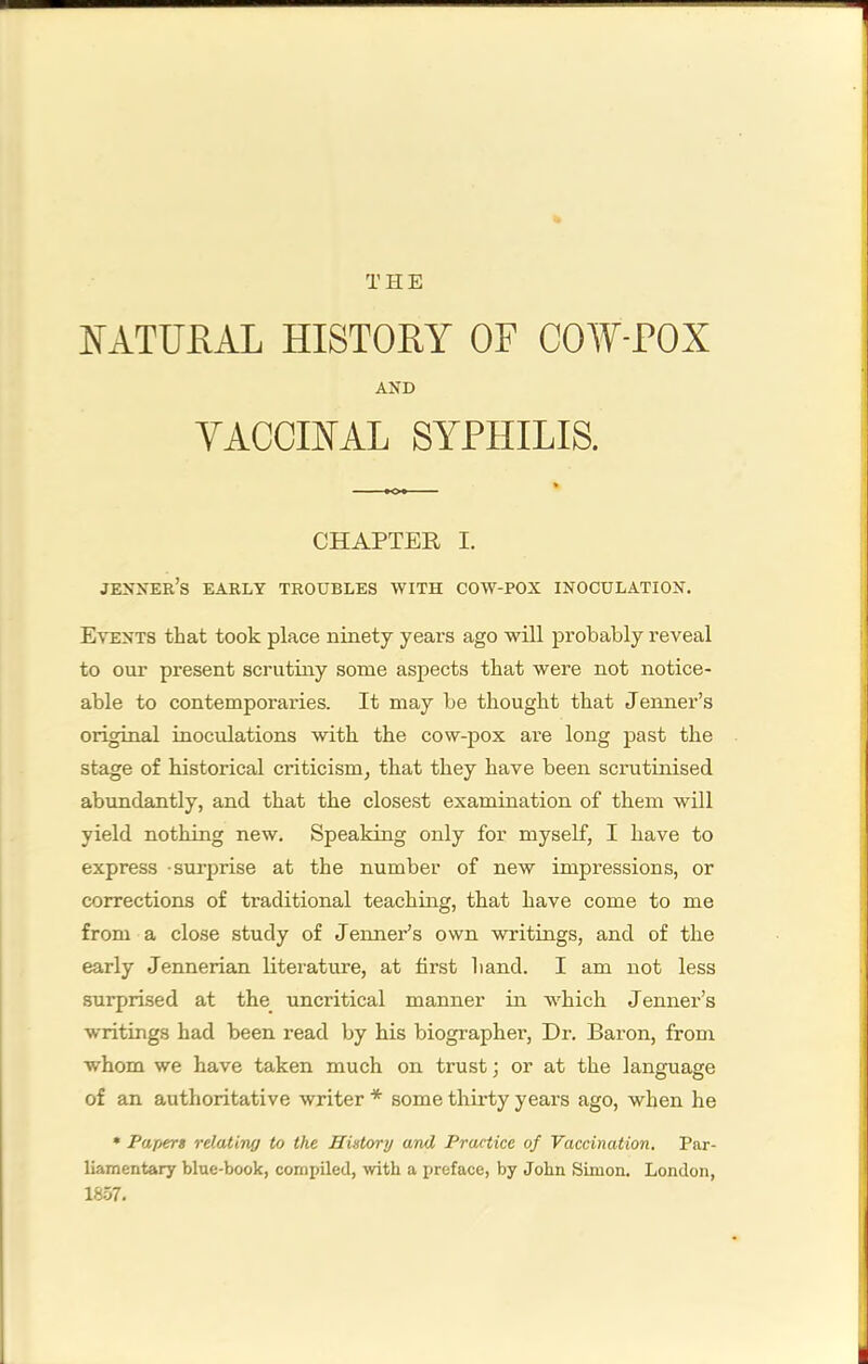 NATURAL HISTORY OF COW-POX AND VACCINAL SYPHILIS. CHAPTER I. jenner’s early troubles with cow-pox inoculation. Events that took place ninety years ago will probably reveal to our present scrutiny some aspects that were not notice- able to contemporaries. It may be thought that Jenner’s original inoculations with the cow-pox are long past the stage of historical criticism, that they have been scrutinised abundantly, and that the closest examination of them will yield nothing new. Speaking only for myself, I have to express -surprise at the number of new impressions, or corrections of traditional teaching, that have come to me from a close study of Jenner’s own writings, and of the early Jennerian literature, at first hand. I am not less surprised at the_ uncritical manner in which Jenner’s writings had been read by his biographer. Dr. Baron, from whom we have taken much on trust; or at the language of an authoritative writer * some thirty years ago, when he * Papert relatino to the History and Practice of Vaccination, Par- liamentary blue-book, compiled, with a preface, by John Simon. London, 18.57.