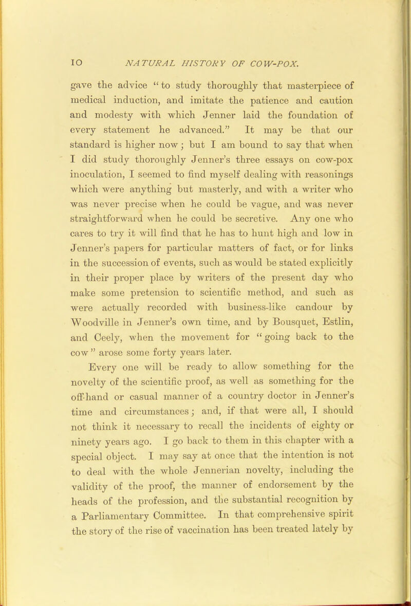 gave the advice “ to study thoroughly that masterpiece of medical induction, and imitate the patience and caution and modesty with which Jenner laid the foundation of every statement he advanced.” It may be that our standard is higher now ; but I am bound to say that when I did study thoroughly Jenner’s three essays on cow-pox inoculation, I seemed to find myself dealing with reasonings which were anything but masterly, and with a writer who was never precise when he could be vague, and was never straightforward when he could be secretive. Any one who cares to try it will find that he has to hunt high and low in Jenner’s papers for particular matters of fact, or for links in the succession of events, such as would be stated explicitly in their proper place by writers of the present day w'ho make some pretension to scientific method, and such as were actually recorded with business-like candour by Woodville in Jenner’s own time, and by Bousquet, Estlin, and Ceely, when the movement for “ going back to the cow ” arose some forty years later. Every one will be ready to allow something for the novelty of the scientific proof, as well as something for the oflf-hand or casual manner of a country doctor in Jenner’s time and circumstances j and, if that were all, I should not think it necessary to recall the incidents of eighty or ninety years ago. I go back to them in this chapter with a special object. I may say at once that the intention is not to deal with the whole Jennerian novelty, includmg the validity of the proof, the manner of endorsement by the heads of the profession, and the substantial recognition by a Parliamentary Committee. In that comprehensive spirit the story of the rise of vaccination has been treated lately by