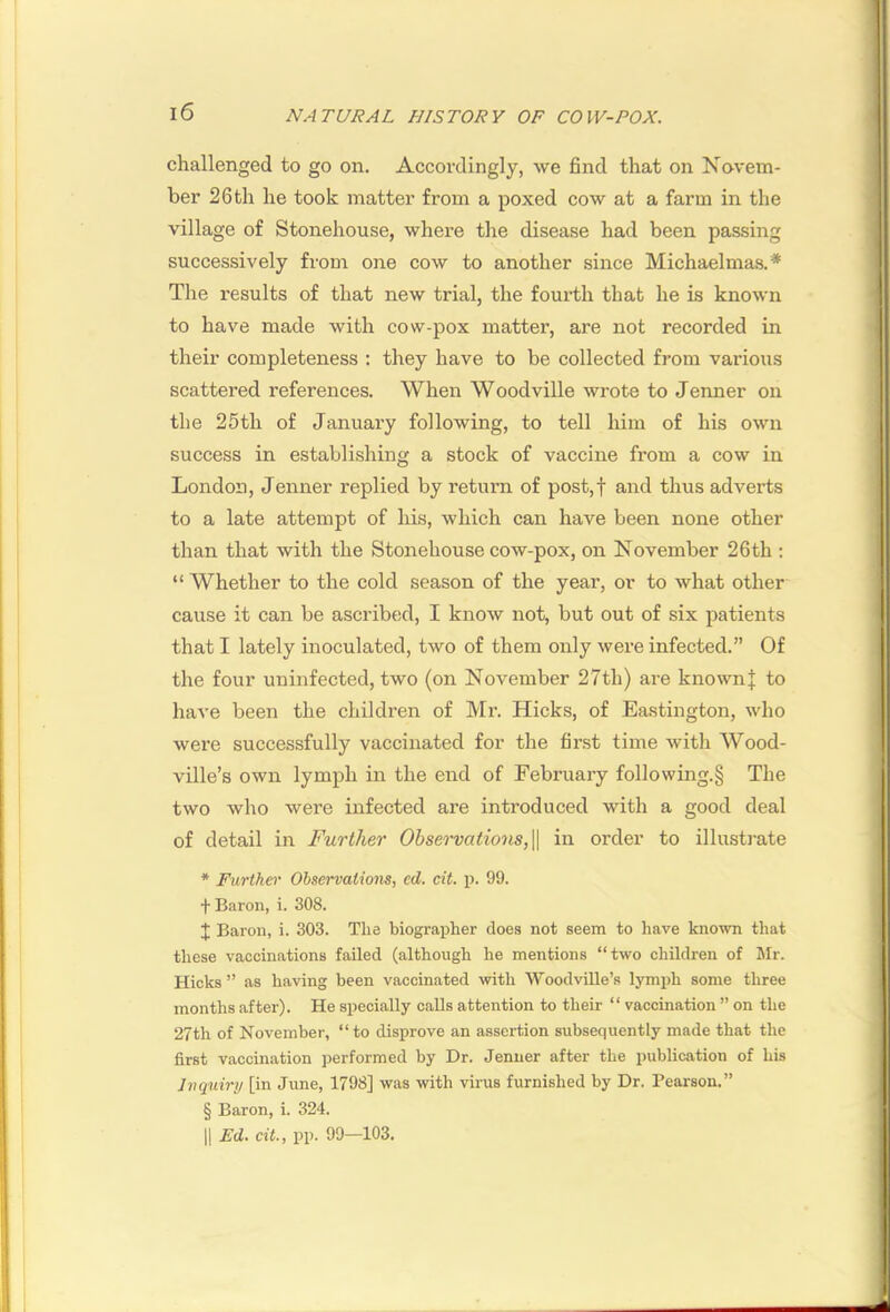 challenged to go on. Accordingly, we find that on Novem- ber 26 th he took matter from a poxed cow at a farm in the village of Stonehouse, where the disease had been passing successively from one cow to another since Michaelmas.* The results of that new trial, the fourth that he is known to have made with cow-pox matter, are not recorded in their completeness : they have to be collected from various scattered references. When Woodville wrote to Jenner on the 25th of January following, to tell him of his own success in establishing a stock of vaccine from a cow in London, Jenner replied by return of post,f and thus adverts to a late attempt of his, which can have been none other than that with the Stonehouse cow-pox, on November 26th : “ Whether to the cold season of the year, or to what other cause it can be ascribed, I know not, but out of six patients that I lately inoculated, two of them only were infected.” Of the four uninfected, two (on November 27th) are knownj to have been the children of Mr. Hicks, of Eastington, who were successfully vaccinated for the first time with Wood- ville’s own lymph in the end of February following.§ The two who were infected are introduced with a good deal of detail in Further Observations,in order to illusti’ate * Further Ohservaliom, ed. cit. p. 99. f Baron, i. 308. J Baron, i. 303. Tlie biographer does not seem to have known that these vaccinations failed (although he mentions “two children of Jlr. Hicks ” as having been vaccinated with Woodville’s lymjA some three months after). He specially calls attention to their “ vaccination ” on the 27th of November, “ to disprove an assertion subsequently made that the first vaccination performed by Dr. Jenner after the publication of his Inquiry [in June, 1798] was with virus furnished by Dr. Pearson.” § Baron, i. 324. 11 Ed. cit., pp. 99—103.