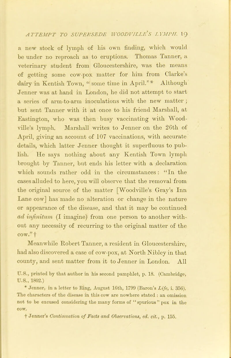 ATTEMPT TO SUPERSEDE WOODVILLE'S r.YMPII. IQ a new stock of lymph of his own finding, which would be iinder no reproach as to eruptions. Thomas Tanner, a veterinary student from Gloucestershire, was the means of getting some cow-pox matter for him from Clarke’s dairy in Kentish Town, “ some time in April.”* Although Jenner was at hand in London, he did not attempt to start a series of arm-to-arm inoculations with the new matter ; but sent Tanner with it at once to his friend Marshall, at Eastington, who was then busy vaccinating with Wood- vUle’s lymph. Marshall writes to Jenner on the 26th of April, giving an account of 107 vaccinations, with accurate details, which latter Jenner thought it superfluous to pub- lish. He says nothing about any Kentish Town lymph brought by Tanner, but ends his letter with a declaration which sounds rather odd in the circumstances : “In the cases alluded to here, you will observe that the removal from the original source of the matter [Woodville’s Gray’s Inn Lane cow] has made no alteration or change in the nature or appearance of the disease, and that it may be continued ad infinitum (I imagine) from one person to another with- out any necessity of recurrmg to the original matter of the cow.” t Meanwhile Robert Tanner, a resident in Gloucestershire, had also discovered a case of cow-pox, at North Nibley in that county, and sent matter from it to Jenner in London. All U.S., printed by that author in his second pamphlet, p. 18. (Cambridge, U.S., 1802.) * Jenner, in a letter to Ring, August IGth, 1799 (Baron’s Life, i. 356). The characters of the disease in this cow are nowhere stated : an omission not to be exciised considering the many forms of “si)urious” pox in the cow.