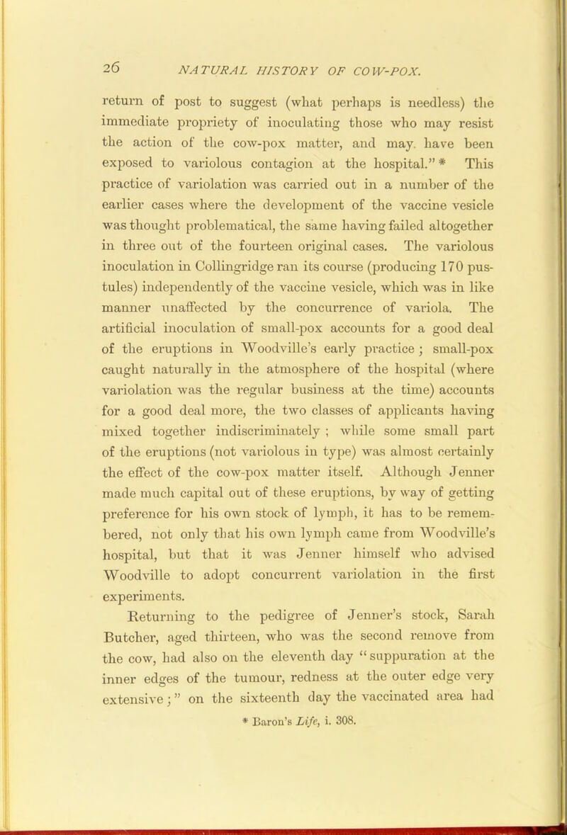 return of post to suggest (what perlmps is needless) the immediate propriety of inoculating those who may resist the action of the cow-pox matter, and may. have been exposed to variolous contagion at the hospital.” * This practice of variolation was carried out in a number of the ► earlier cases where the development of the vaccine vesicle % was thought problematical, the same having failed altogether in three out of the fourteen original cases. The variolous inoculation in Collingridge ran its course (producing 170 pus- tules) independently of the vaccine vesicle, which was in like manner unaffected by the concurrence of variola. The artificial inoculation of small-pox accounts for a good deal of the eruptions in Woodville’s early practice; small-pox caught naturally in the atmosphere of the hospital (where variolation was the regular business at the time) accounts for a good deal more, the two classes of applicants having mixed together indiscriminately ; while some small part of the eruptions (not variolous in type) was almost certainly the eflfect of the cow-pox matter itself. Although Jenner made much capital out of these eruptions, by way of getting preference for his own stock of lymph, it has to be remem- bered, not only that his own lymph came from Woodville’s hospital, but that it was Jenner himself who advised Woodville to adopt concurrent variolation in the first experiments. Returning to the pedigree of Jenner’s stock, Sarah Butcher, aged thirteen, who was the second remove from the cow, had also on the eleventh day “ suppuration at the inner edges of the tumour, redness at the outer edge very extensive; ” on the sixteenth day the vaccinated area had * Baron’s Life, i. 308. 1