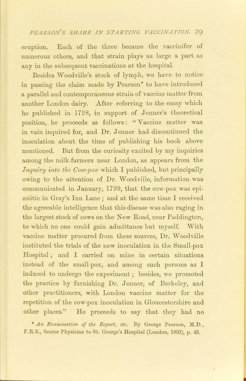 eruption. Each of the three became the vaccinifer of numerous others, and that strain plays as large a part us any in the subsequent vaccinations at the hospital. Besides Woodville’s stock of lymph, we have to notice in passing the claim made by Pearson* to have introduced a parallel and contemporaneous strain of vaccine matter from another London dairy. After referring to the essay which he published in 1798, in support of Jenner’s theoretical position, he proceeds as follows: “ Vaccine matter was in vain inquired foi', and Dr. Jenner had discontinued the inoculation about the time of publishing his book above mentioned. But from the curiosity excited by my inquiries among the milk-farmers near London, as appears from the Inquiry into the Cow-pox which I published, but principally owing to the attention of Dr. Woodville, information was communicated in January, 1799, that the cow-pox was epi- zootic in Gray’s Inn Lane; and at the same time I received the agreeable intelligence that this disease was also raging in the largest stock of cows on the New Hoad, near Paddington, to which no one could gain admittance but myself. With vaccine matter procured from these sources. Dr. Woodville instituted the trials of the new inoculation in the Small-pox Hospital; and I carried on mine in certain situations instead of the small-pox, and among such persons as I induced to undergo the experiment; besides, we promoted the practice by furnishing Dr. Jenner, of Berkeley, and other practitioners, with London vaccine matter for the repetition of the cow-pox inoculation in Gloucestershire and other places.” He proceeds to say that they had no * An Examination of the Report, etc. By George Pearson, M.D., F.R.S., Senior Physician to St. George’s Hospital (London, 1802), p. 43.