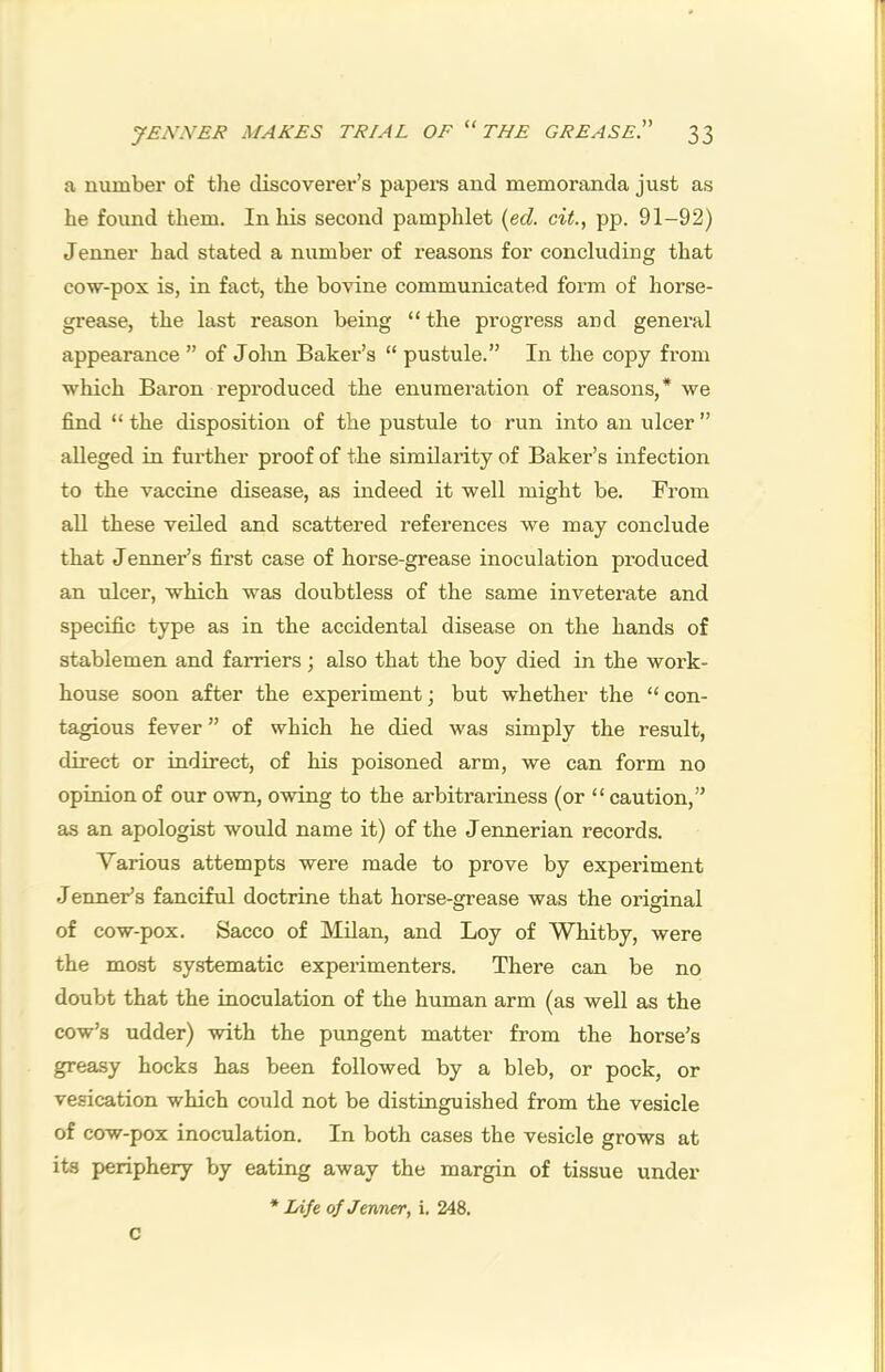 a number of the discoverer’s papei'S and memoranda just as he found them. In his second pamphlet {ed. cit., pp. 91-92) Jenner had stated a number of reasons for concluding that cow-pox is, in fact, the bovine communicated form of horse- grease, the last reason being “the progress and general appearance ” of John Baker’s “ pustule.” In the copy from which Baron reproduced the enumeration of reasons,* we find “ the disposition of the pustule to run into an ulcer ” alleged in further proof of the similarity of Baker’s infection to the vaccine disease, as indeed it well might be. From aU these veiled and scattered references we may conclude that Jenner’s first case of horse-grease inoculation produced an ulcer, which was doubtless of the same inveterate and specific type as in the accidental disease on the hands of stablemen and farriers; also that the boy died in the work- house soon after the experiment; but whether the “con- tagious fever ” of which he died was simply the result, direct or indirect, of his poisoned arm, we can form no opinion of our own, owing to the arbitrariness (or “ caution,” as an apologist would name it) of the Jennerian records. Various attempts were made to prove by experiment Jenner’s fanciful doctrine that horse-grease was the original of cow-pox. Sacco of Milan, and Loy of Whitby, were the most systematic experimenters. There can be no doubt that the inoculation of the human arm (as well as the cow’s udder) with the pungent matter from the horse’s greasy hocks has been followed by a bleb, or pock, or vesication which could not be distinguished from the vesicle of cow-pox inoculation. In both cases the vesicle grows at its periphery by eating away the margin of tissue under * lAfe of Jenner, i. 248. c