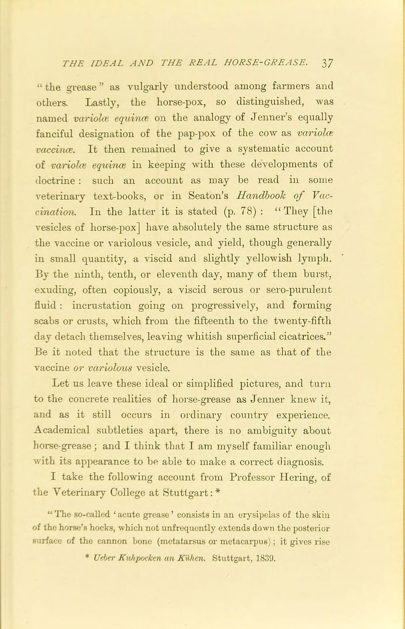 THE IDEAL AND THE REAL HORSE-GREASE. 3/ “ the grease ” as vulgarly understood among farmers and others. Lastly, the horse-pox, so distinguished, was named variolce equince on the analogy of Jenner’s equally fanciful designation of the pap-pox of the cow as variolce vaccitice. It then remained to give a systematic account of vanolce eqtiinai in keeping with these developments of doctrine : such an account as may be read in some veterinary text-books, or in Seaton’s Handbook of Vac- cination. In the latter it is stated (p. 78) : “They [the vesicles of horse-pox] have absolutely the same structure as the vaccine or vai'iolous vesicle, and yield, though generally in small quantity, a viscid and slightly yellowish lymph. By the ninth, tenth, or eleventh day, many of them burst, exuding, often copiously, a viscid serous or sero-pui-ulent fluid : incrustation going on progressively, and forming scabs or crusts, which from the fifteenth to the twenty-fifth day detach themselves, leaving whitish superficial cicatrices.” Be it noted that the structure is the same as that of the vaccine or variolous vesicle. Let us leave these ideal or simplified pictures, and turn to the concrete realities of horse-grease as Jenner knew it, and as it still occurs in ordinary country experience. Academical subtleties apart, there is no ambiguity about horse-grease; and I think that I am myself familiar enough with its appearance to be able to make a correct diagnosis. I take the following account from Professor Hering, of the Veterinary College at Stuttgart: * “The so-called ‘acute grease’ consists in an erysipelas of the skin of the horse’s hocks, which not unfrequently e.xtends down the posterior surface of the cannon hone (metatarsus or metacai-piis); it gives rise * Ueber Kuhpocken an KvJien. Stuttgart, 1839.