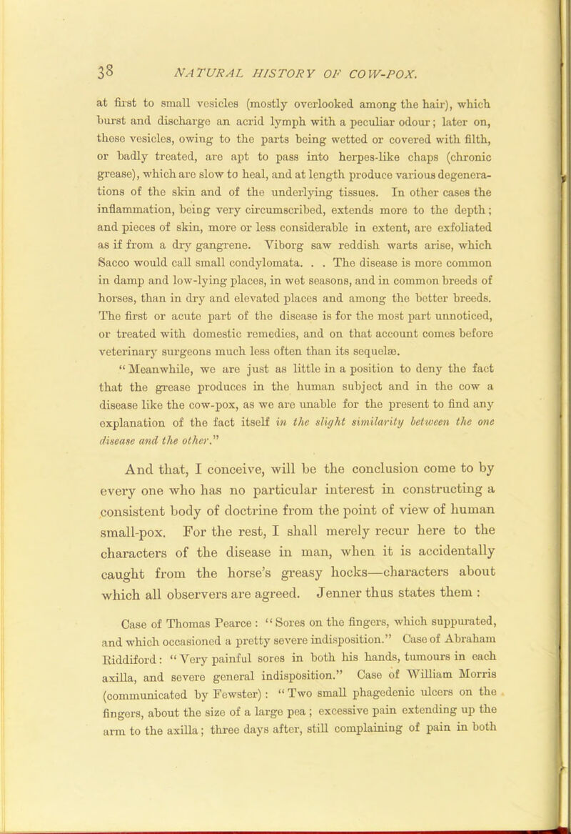 at fii'st to small vesicles (mostly overlooked among the hair), which hurst and discharge an acrid lymph with a peculiar odour; Later on, these vesicles, owing to the parts being wetted or covered with filth, or badly treated, are apt to pass into herpes-like chaj)S (chronic grease), which are slow to heal, and at length produce various degenera- tions of the sldn and of the underlying tissues. In other cases the inflammation, being very cLi'Cumscribed, extends more to the depth; and pieces of skin, more or less considerable in extent, arc exfoliated as if from a dry gangrene. Viborg saw reddish warts arise, which Sacco would call small condylomata. . . The disease is more common in damp and low-lying places, in wet seasons, and in common breeds of horses, than in dry and elevated places and among the better breeds. The first or acute part of the disease is for the most part unnoticed, or treated with domestic remedies, and on that account comes before veterinary surgeons much less often than its sequelae. “Meanwhile, we are just as little in a position to deny the fact that the gi-ease produces in the human subject and in the cow a disease like the cow-pox, as we are imable for the present to find any explanation of the fact itself in the slight similarity between the one disease and the other. And that, I conceive, will be the conclusion come to by every one who has no particular interest in constructing a consistent body of doctrme from the point of view of human small-pox. For the rest, I shall merely recur here to the characters of the disease in man, when it is accidentally caught from the horse’s greasy hocks—characters about which all observers are agreed. Jenner thus states them : Case of Thomas Pearce : “ Sores on the fingers, which suppiu-ated, and which occasioned a pretty severe indisposition.” Case of Abraham Riddiford: “ Very painful sores in both his hands, tumours in each axilla, and severe general indisposition.” Case of AVilliam Morris (communicated by Fewster); “Two small phagedenic ulcers on the fingers, about the size of a large pea ; excessive pain extending up the arm to the axilla; three days after, still complaining of pain in both