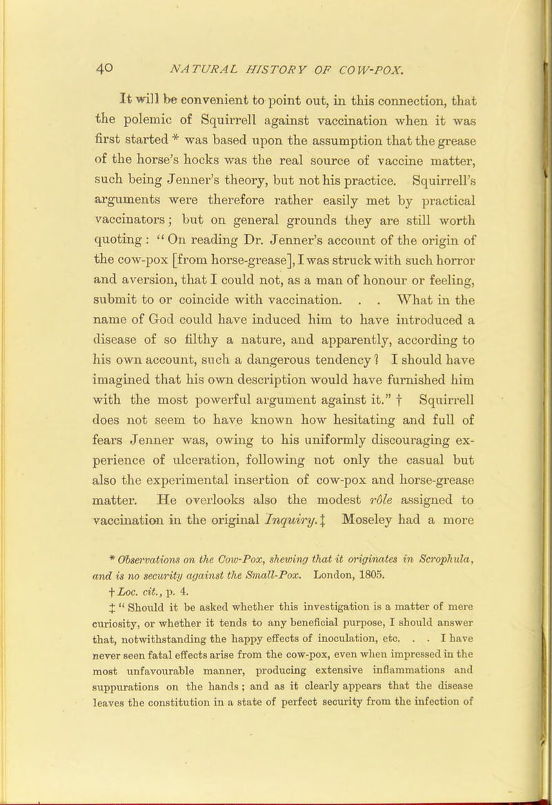 It will be convenient to point out, in this connection, that the polemic of Squirrell against vaccination when it was first started * was based upon the assumption that the grease of the horse’s hocks was the real source of vaccine matter, such being Jennei’’s theory, but not his practice. Squirrell’s arguments were therefore rather easily met by practical vaccinators; but on general grounds they are still worth quoting : “ On reading Dr. Jenner’s account of the origin of the cow-pox [from horse-grease], I was struck with such horror and aversion, that I could not, as a man of honour or feeling, submit to or coincide with vaccination. . . What in the name of God could have induced him to have introduced a disease of so filthy a nature, and apparently, according to his own account, such a dangerous tendency] I should have imagined that his own description would have furnished him with the most powerful argument against it.” f Squirrell does not seem to have known how hesitating and full of fears Jenner was, owing to his uniformly discouraging ex- perience of ulceration, following not only the casual but also the experimental insertion of cow-pox and horse-grease matter. He oveidooks also the modest role assigned to vaccination in the original Inquiry. \ Moseley had a more * Observations on the Cow-Pox, shewing that it originates in Scrophula, and is no security against the Small-Pox, London, 1805. ■\Loc. cit., p. 4. J “ Should it be asked whether this investigation is a matter of mere curiosity, or whether it tends to any beneficial purpose, I should answer that, notwithstanding the happy effects of inoculation, etc. . . I have never seen fatal effects arise from the cow-pox, even when impressed in the most unfavourable manner, producing extensive inflammations and suppurations on the hands ; and as it clearly appears that the disease leaves the constitution in a state of perfect security from the infection of