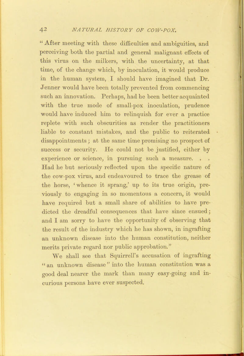 “ After meeting with these difficulties and ambiguities, and perceiving both the partial and general malignant effects of this virus on the milkers, with the uncertainty, at that time, of the change which, by inoculation, it would produce in the human system, I should have imagined that Dr. Jenner would have been totally prevented from commencing such an innovation. Perhaps, had he been better acquainted with the true mode of small-pox inoculation, prudence would have induced him to relinquish for ever a practice replete with such obscurities as render the practitioners liable to constant mistakes, and the public to reiterated disappointments ; at the same time promising no prospect of success or security. He could not be justified, either by experience or science, in pursuing such a measui’e. . Had he but seriously reflected upon the specific nature of the cow-pox virus, and endeavoured to trace the grease of the horse, ‘whence it sprang,’ up to its true origin, pre- viously to engaging in so momentous a concern, it would have required but a small share of abilities to have pre- dicted the dreadful consequences that have since ensued; and I am sorry to have the ojiportunity of observing that the result of the industry which he has shown, in ingrafting an unknown disease into the human constitution, neither merits pi-ivate regard nor public approbation.” We shall see that Squirrell’s accusation of ingrafting “an unknown disease” into the human constitution was a good deal nearer the mark than many easy-going and in- curious persons have ever suspected.