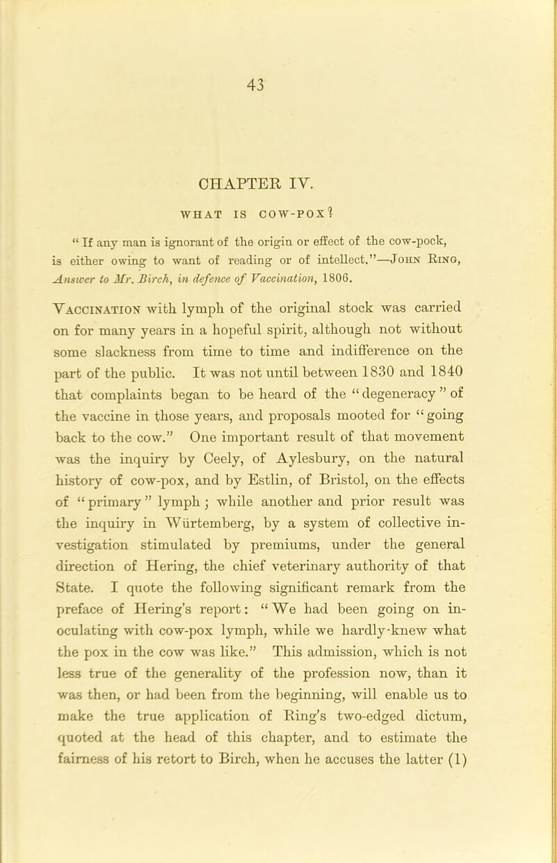 CHAPTER IV. WHAT IS cow-pox'? “ If any man is ignorant of the origin or effect of the cow-pock, is either owing to want of reading or of intellect.”—John Ring, Answer to Mr. Birch, in defence of Vaccination, 1806. Vaccination with lymph of the original stock was carried on for many years in a hopeful spirit, although not without some slackness from time to time and indifference on the part of the public. It was not until between 1830 and 1840 that complaints began to be heard of the “ degeneracy ” of the vaccine in those years, and proposals mooted for “going back to the cow.” One important result of that movement was the inquiry by Ceely, of Aylesbury, on the natural history of cow-pox, and by Estlin, of Bristol, on the effects of “ primary ” lymph; while another and prior result was the inquiry in Wiirtemberg, by a system of collective in- vestigation stimulated by premiums, under the general direction of Hering, the chief veterinary authority of that State. I quote the following significant remark from the preface of Hering’s report: “We had been going on in- oculating with cow-pox lymph, while we hardly-knew what the pox in the cow was like.” This admission, which is not less true of the generality of the profession now, than it was then, or had been from the beginning, will enable us to make the true application of Ring’s two-edged dictum, quoted at the head of this chapter, and to estimate the fairness of his retort to Birch, when he accuses the latter (1)