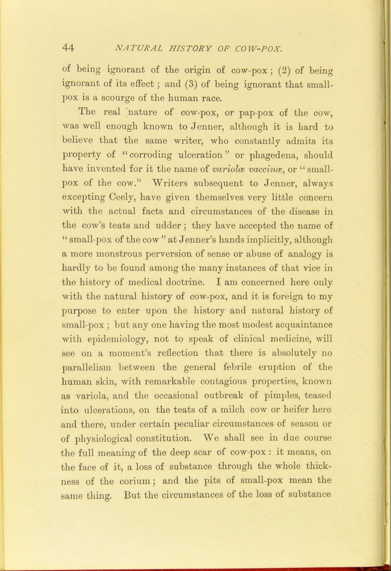 of being ignorant of the origin of cow-pox; (2) of being ignorant of its effect; and (3) of being ignorant that small- pox is a scourge of the human race. The real 'nature of cow-pox, or pap-pox of the cow, was well enough known to Jenner, although it is hard to believe that the same writer, who constantly admits its property of “ corroding ulceration ” or phagedena, should have invented for it the name of variolm vaccinoe, or “small- pox of the cow.” Writers subsequent to Jenner, always excepting Ceely, have given themselves very little concern with the actual facts and circumstances of the disease in the cow’s teats and udder; they have accepted the name of “ small-pox of the cow ” at Jenner’s hands implicitly, although a more monstrous perversion of sense or abuse of analogy is hardly to be found among the many instances of that vice in the history of medical doctrine. I am concerned here only with the natural history of cow-pox, and it is foreign to my purpose to enter upon the history and natural history of small-pox j but any one having the most modest acquaintance with epidemiology, not to speak of clinical medicine, will see on a moment’s reflection that there is absolutely no parallelism between the general febrile eruption of the human skin, with remarkable contagious properties, known as variola, and the occasional outbreak of pimples, teased into ulcerations, on the teats of a milch cow or heifer here and there, under certain peculiar cii’cumstances of season or of physiological constitution. We shall see in due course the full meaning of the deep scar of cow-pox: it means, on the face of it, a loss of substance through the whole thick- ness of the corium; and the pits of small-pox mean the same thing. But the circumstances of the loss of substance