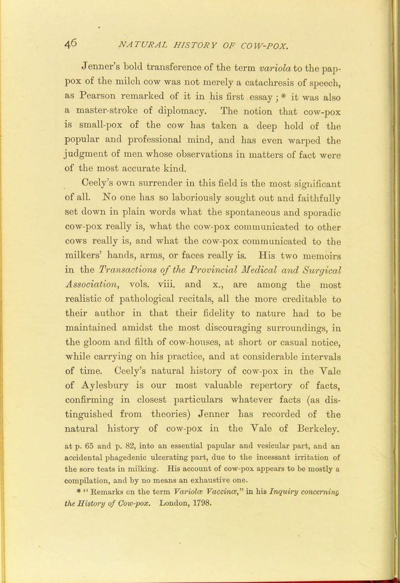Jenner’s bold transference of the term variola to the pap- pox of the milch cow was not merely a catachresis of speech, as Pearson remarked of it in his first essay; * it was also a master-stroke of diplomacy. The notion that cow-pox is small-pox of the cow has taken a deep hold of the popular and professional mind, and has even warped the judgment of men whose observations in matters of fact were of the most accurate kind. Ceely’s own surrender in this field is the most significant of all. No one has so laboriously sought out and faithfully set down in plain words what the spontaneous and sporadic cow-pox really is, what the cow-pox communicated to other cows really is, and what the cow-pox communicated to the milkers’ hands, arms, or faces really is. His two memoirs in the Transactions of the Provincial Medical and Surgical Association, vols. viii. and x., are among the most realistic of pathological recitals, all the more creditable to their author in that their fidelity to nature had to be maintained amidst the most discouraging surroundings, in the gloom and filth of cow-houses, at short or casual notice, while carrying on his practice, and at considerable intervals of time. Ceely’s natural history of cow-pox in the Vale of Aylesbury is our most valuable repertory of facts, confirming in closest particulars whatever facts (as dis- tinguished from theories) Jenner has recorded of the natural history of cow-pox in the Vale of Berkeley. at p. 65 and p. 82, into an essential papular and vesicular part, and an accidental i)hagedenic ulcerating part, due to the incessant irritation of the sore teats in milking. His account of cow-pox appears to be mostly a compilation, and by no means an exhaustive one. * “ Eemarks on the term Variola Vaccina,” in his Inquiry conceminy the History of Cow-pox, London, 1798.