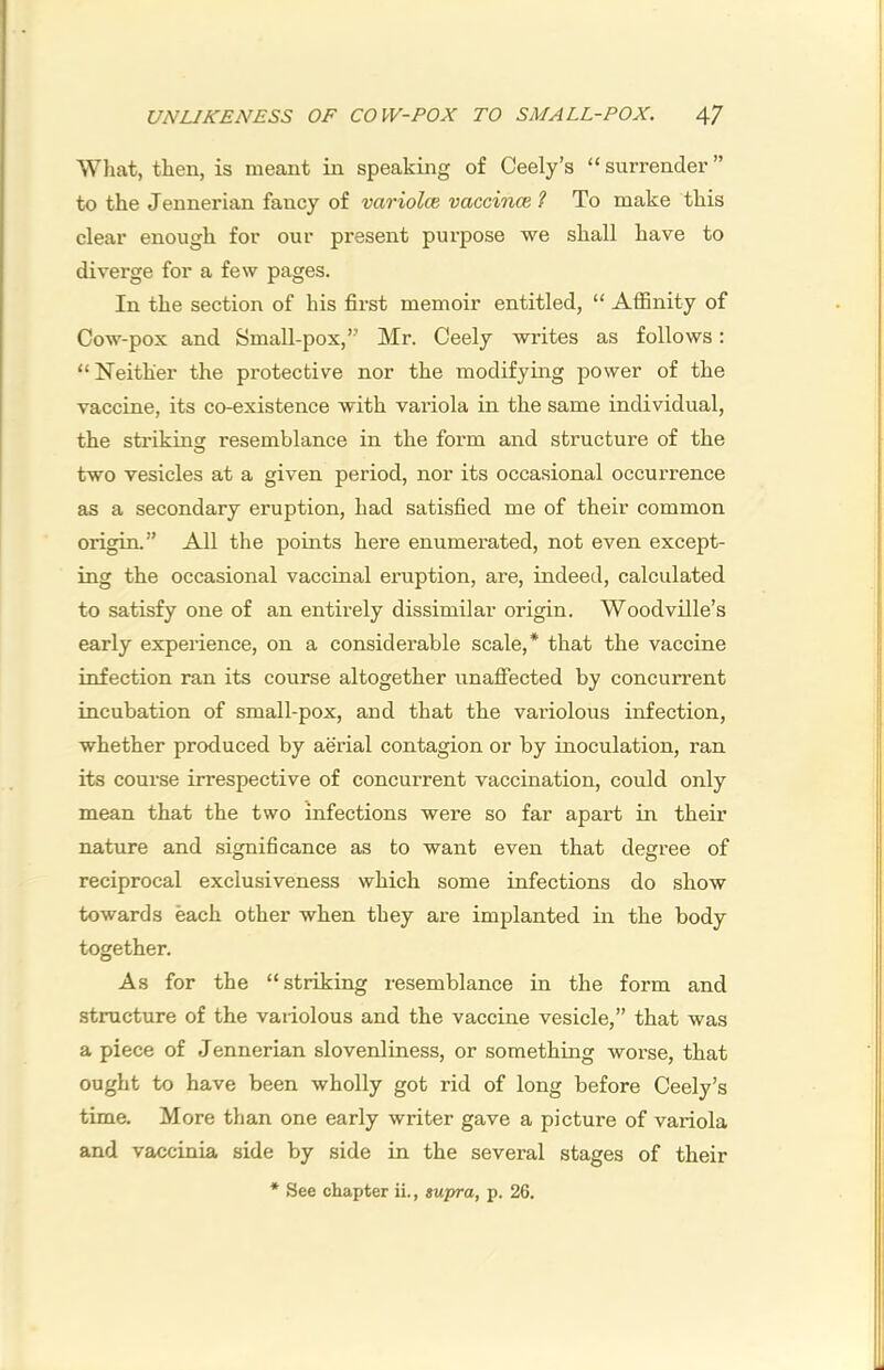 UNLIKENESS OF COW-POX TO SMALL-POX. 4/ Wliat, tlien, is meant in speaking of Ceely’s “surrender” to the Jennerian fancy of variolce vaccinm 1 To make this clear enough for our present purpose we shall have to diverge for a few pages. In the section of his first memoir entitled, “ Affinity of Cow-pox and Small-pox,” Mr. Ceely writes as follows; “Neither the protective nor the modifying power of the vaccine, its co-existence with variola in the same individual, the strikinsc resemblance in the form and structure of the two vesicles at a given period, nor its occasional occurrence as a secondary eruption, had satisfied me of their common origin.” All the points here enumerated, not even except- ing the occasional vaccinal eruption, are, indeed, calculated to satisfy one of an entirely dissimilar origin. Woodville’s early experience, on a considei’able scale,* that the vaccine infection ran its course altogether unafiected by concurrent incubation of small-pox, and that the variolous infection, whether produced by aerial contagion or by inoculation, ran its course irrespective of concurrent vaccination, could only mean that the two infections were so far apart in their nature and significance as to want even that degree of reciprocal exclusiveness which some infections do show towards each other when they are implanted in the body together. As for the “striking resemblance in the form and structure of the variolous and the vaccine vesicle,” that was a piece of Jennerian slovenliness, or something worse, that ought to have been wholly got rid of long before Ceely’s time. More than one early writer gave a picture of variola and vaccinia side by side in the several stages of their * See chapter ii., swpra, p. 26.