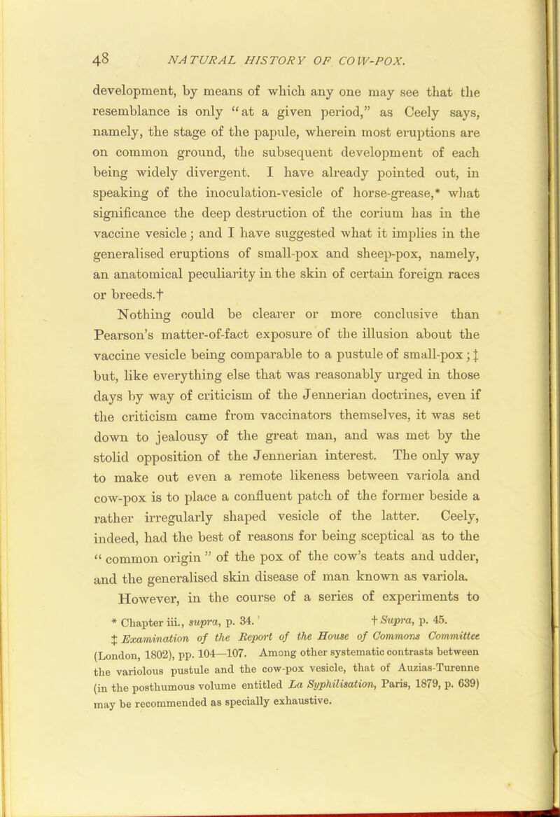 development, by means of which any one may see that the resemblance is only “at a given period,” as Ceely says, namely, the stage of the iDapule, wherein most eruptions are on common ground, the subsequent development of each being widely divergent. I have already pointed out, in speaking of the inoculation-vesicle of horse-grease,* what significance the deep destruction of the corium has in the vaccine vesicle; and I have suggested what it implies in the generalised eruptions of small-pox and sheep-pox, namely, an anatomical peculiarity in the skin of certain foreign races or breeds, t Nothing could be clearer or more conclusive than Pearson’s matter-of-fact exposure of the illusion about the vaccine vesicle being comparable to a pustule of small-pox; J but, like everything else that was reasonably urged in those days by way of criticism of the Jennerian doctrines, even if the criticism came from vaccinators themselves, it was set down to jealousy of the great man, and was met by the stolid opposition of the Jennerian interest. The only way to make out even a remote likeness between variola and cow-pox is to place a confluent patch of the former beside a rather irregularly shaped vesicle of the latter. Ceely, indeed, had the best of reasons for being sceptical as to the “ common origin ” of the pox of the cow’s teats and udder, and the generalised skin disease of man known as variola- However, in the course of a series of experiments to * Chapter iii., supra, p. 34. ’ \ Siipra, p. 45. X Examination of the Report of the House of Commons Committee (London, 1802), pp. 104—107. Among other systematic contrasts between the variolous pustule and the cow-pox vesicle, that of Auzias-Turenne (in the posthumous volume entitled La Syphilisation, Paris, 1879, p. 639) may be recommended as specially exhaustive.