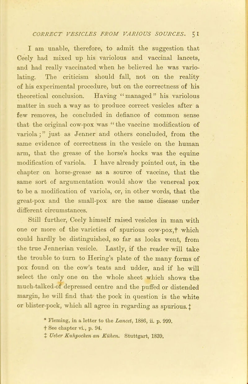 I am unable, therefore, to admit the suggestion that Ceely had mixed up his variolous and vaccinal lancets, and had really vaccinated when he believed he was vario- lating. Tbe criticism should fall, not on the reality of his expei’iraental procedure, but on the correctness of his theoretical conclusion. Having “managed” his variolous matter in such a way as to produce coiTect vesicles after a few removes, he concluded in defiance of common sense that the original cow-pox was “ the vaccine modification of variolajust as Jermer and others concluded, from the same evidence of correctness in the vesicle on the human arm, that the grease of the horse’s hocks was the equine modification of variola. I have already pointed out, in the chapter on horse-grease as a source of vaccine, that the same sort of argumentation would show the venereal pox to be a modification of variola, or, in other words, that the great-pox and the small-pox are the same disease under dififerent circumstances. Stni further, Ceely himself raised vesicles in man with one or more of the varieties of spurious cow-pox,f which could hardly be distinguished, so far as looks went, from the true Jennerian vesicle. Lastly, if the reader will take the trouble to turn to Hering’s plate of the many forms of pox found on the cow’s teats and udder, and if he will select the only one on the whole sheet which shows the much-talked-of depressed centre and the puffed or distended margin, he will find that the pock in question is the white or blister-pock, which all agree in regarding as spurious. J * Fleming, in a letter to the Lancet, 1886, ii. p. 999. t See chapter vi., p. 94. + Ueber Kuhpocken an Kiihen, Stuttgart, 1839.