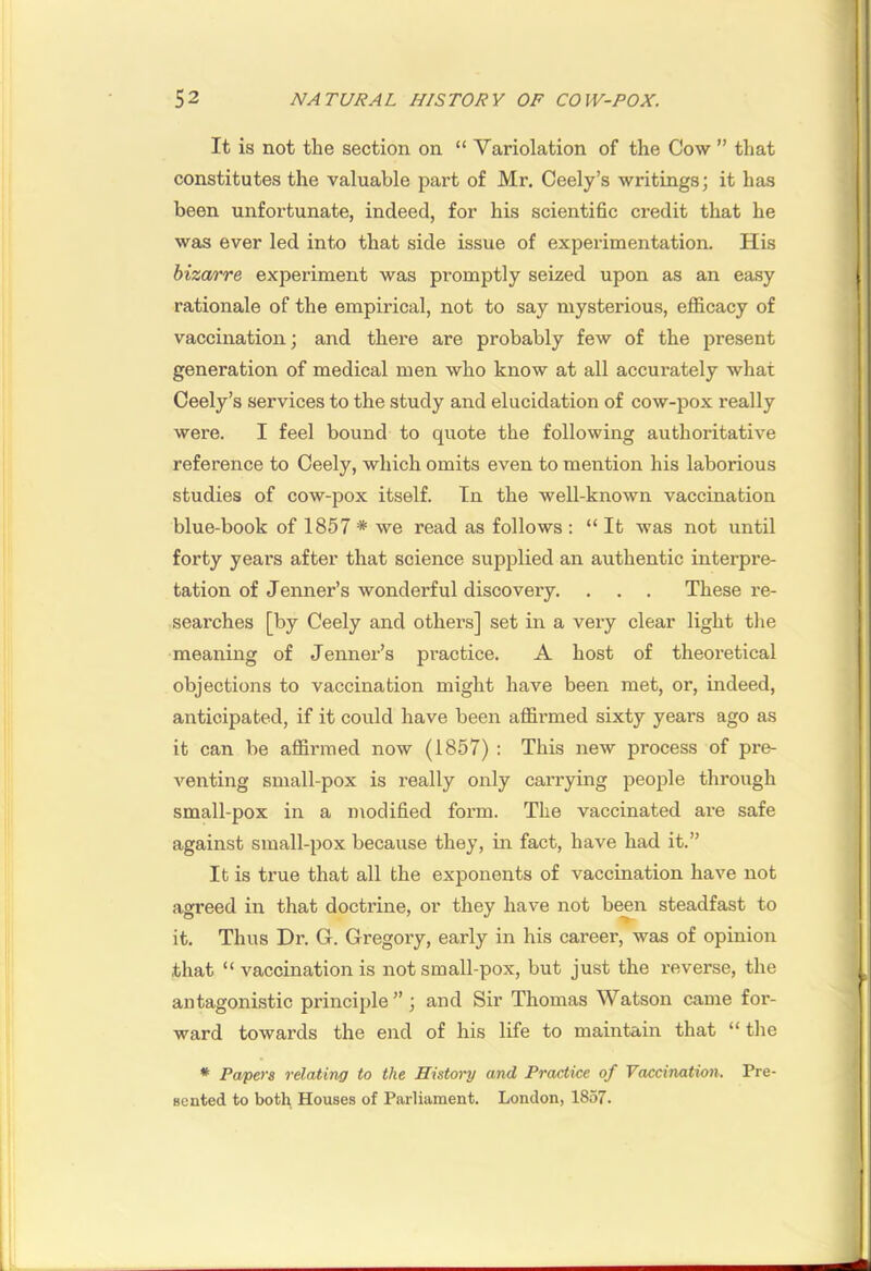 It is not the section on “ Variolation of the Cow ” that constitutes the valuable part of Mr. Ceely’s writings; it has been unfortunate, indeed, for his scientific credit that he was ever led into that side issue of experimentation. His biza/rre experiment was promptly seized upon as an easy rationale of the empirical, not to say mysterious, efficacy of vaccination; and there are probably few of the present generation of medical men who know at all accurately what Ceely’s services to the study and elucidation of cow-pox really were. I feel bound to quote the following authoritative reference to Ceely, which omits even to mention his laborious studies of cow-pox itself. In the well-known vaccination blue-book of 1857 * we read as follows : “ It was not until forty years after that science supplied an authentic interpre- tation of Jenner’s wonderful discovery. . . . These re- searches [by Ceely and others] set in a very clear light the meaning of Jenner’s practice. A host of theoretical objections to vaccination might have been met, or, indeed, anticipated, if it could have been affirmed sixty years ago as it can be affirmed now (1857) : This new process of pre- venting small-pox is really only carrying people through small-pox in a modified form. The vaccinated are safe against small-pox because they, in fact, have had it.” It is true that all the exponents of vaccination have not agreed in that doctrine, or they have not been steadfast to it. Thus Dr. G. Gregory, early in his career, was of opinion that “ vaccination is not small-pox, but just the reverse, the antagonistic principle”; and Sir Thomas Watson came for- ward towards the end of his life to maintain that “ the * Papers relating to the History and Practice of Vaccination. Pre- sented to both Houses of Parliament. London, 1857.