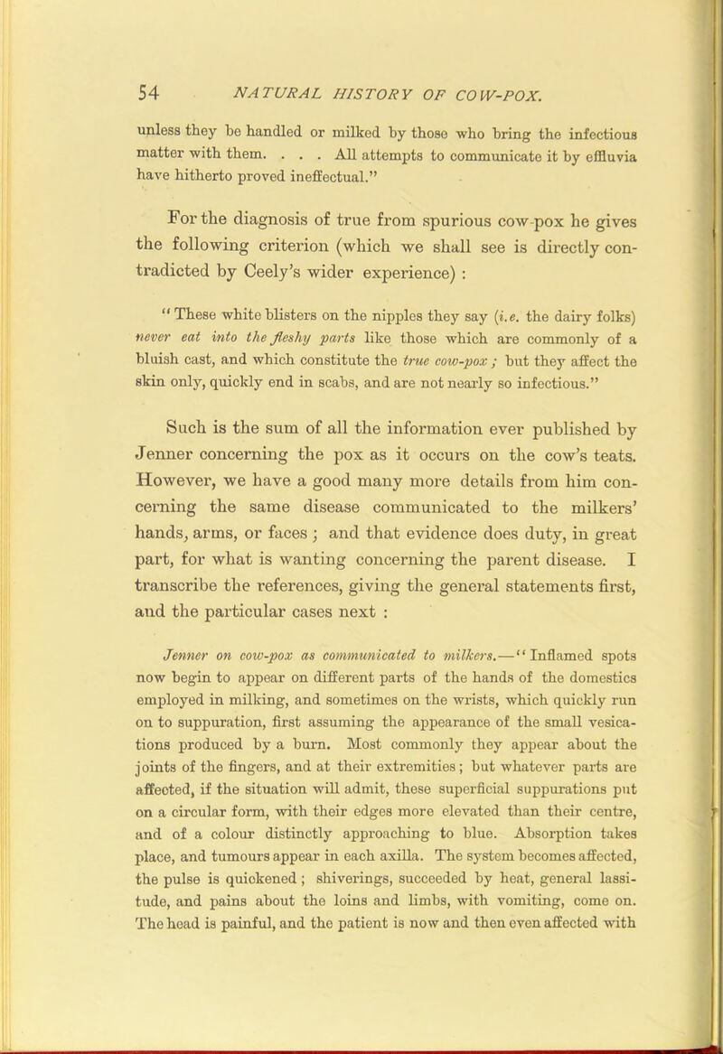 unless they be handled or milked by those who bring the infectious matter with them. . . . All attempts to communicate it by effluvia have hitherto proved ineffectual.” For the diagnosis of true from spurious cow-pox he gives the following criterion (which we shall see is directly con- tradicted by Ceely’s wider experience) : “ These white blisters on the nipples they say (i.e. the dairy folks) never eat into the fleshy parts like those which are commonly of a bluish cast, and which constitute the true cow-pox ; but they affect the skin only, quickly end in scabs, and are not neai’ly so infectious.” Such is the sum of all the information ever published by Jenner concerning the pox as it occurs on the cow’s teats. However, we have a good many moi'e details from him con- cerning the same disease communicated to the milkers’ hands, arms, or faces ; and that evidence does duty, in great part, for what is wanting concerning the parent disease. I transcribe the references, giving the general statements first, and the particular cases next : Jenner on cow-pox as communicated to milkers.—“Inflamed spots now begin to appear on different parts of the hands of the domestics employed in milking, and sometimes on the wrists, which quickly run on to suppuration, first assuming the appearance of the small vesica- tions produced by a burn. Most commonly they appear about the joints of the fingers, and at their extremities; but whatever parts are affected, if the situation will admit, these superficial suppurations put on a circular form, with their edges more elevated than their centre, and of a colour distinctly approaching to blue. Absorption takes place, and tumours appear in each axilla. The system becomes affected, the pulse is quickened; shiverings, succeeded by heat, general lassi- tude, and pains about the loins and limbs, with vomiting, come on. The head is painful, and the patient is now and then even affected with