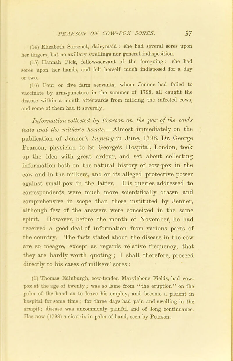 (14) Elizabeth Sarsenet, daii-ymaid: she had several sores upon her fingers, but no axillary swellings nor general indisposition. (15) Hannah Pick, fellow-servant of the foregoing: she had sores upon her hands, and felt herself much indisposed for a day or two. (16) Four or five farm servants, whom Jenner had failed to vaccinate by arm-puncture in the summer of 1798, all caught the disease within a month afterwards from milking the infected cows, and some of them had it severely. Information collected by Pearson on the pox of the cord’s teats and the milker’s hands.—Almost immediately on the publication of Jenner’s Inquiry in June, 1798, Dr. George Pearson, physician to St. George’s Hospital, London, took up the idea with great ardour, and set about collecting information both on the natural history of cow-pox in the cow and in the milkers, and on its alleged protective power against small-pox in the latter. His queries addressed to correspondents were much more scientifically drawn and comprehensive in scope than those instituted by Jenner, although few of the answers were conceived in the same spirit. However, before the month of November, he had received a good deal of information from various parts of the country. The facts stated about the disease in the cow are so meagre, except as regards relative frequency, that they are hardly worth quoting; I shall, therefore, proceed directly to his cases of milkers’ sores : (1) Thomas Edinburgh, cow-tender, Marylebone Fields, had cow- pox at the age of twenty; was so lame from “the eruption” on the palm of the hand as to leave his employ, and become a patient in hospital for some time; for three days had pain and swelling in the armpit; disease was uncommonly painful and of long continuance. Has now (1798) a cicatrix in palm of hand, seen by Pearson.