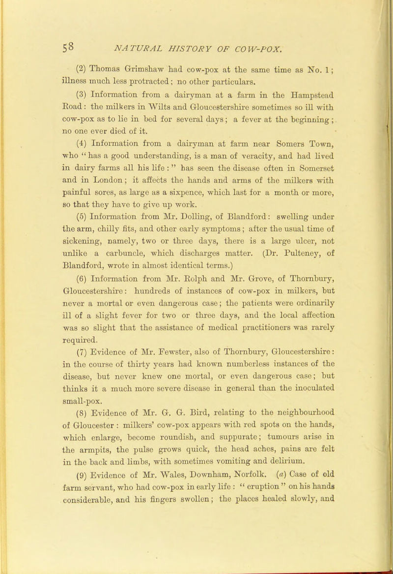 (2) Thomas G-rimshaw had cow-pox at the same time as No. 1; illness much less protracted; no other particulars. (3) Information from a dairyman at a farm in the Hampstead Road: the milkers in Wilts and Gloucestershire sometimes so iU with cow-pox as to lie in bed for several days; a fever at the beginning; no one ever died of it. (4) Information from a dairyman at farm near Somers Town, who “ has a good understanding, is a man of veracity, and had lived in dairy farms all his life : ” has seen the disease often in Somerset and in London; it affects the hands and arms of the milkers with painful sores, as large as a sixpence, which last for a month or more, so that they have to give up work. (6) Information fi-om hlr. Dolling, of Blandford: swelling under the arm, chiUy fits, and other early symptoms; after the usual time of sickening, namely, two or three days, there is a large tdcer, not unlike a carbuncle, which discharges matter. (Dr. Pulteney, of Blandford, wrote in almost identical terms.) (6) Information from hlr. Rolph and Mr. Grove, of Thombury, Gloucestershire: hundreds of instances of cow-pox in milkers, but never a mortal or even dangerous case; the patients were ordinarily ill of a slight fever for two or three days, and the local affection was so slight that the assistance of medical practitioners was rarely required. (7) Evidence of hli'. Fewster, also of Thornbury, Gloucestershire: in the course of thii-ty years had known numberless instances of the disease, but never knew one mortal, or even dangerous case; but thinks it a much more severe disease in general than the inoculated smaU-pox. (8) Evidence of Mr. G. G. Bii-d, relating to the neighbourhood of Gloucester : milkers’ cow-pox appears with red spots on the hands, which enlarge, become roundish, and suppurate; tumours arise in the armpits, the pulse grows quick, the head aches, pains are felt in the back and limbs, with sometimes vomiting and deliiium. (9) Evidence of Mr. Wales, Downham, Norfolk, {a) Case of old farm servant, who had cow-pox in early life : “ eruption ” on his hands considerable, and his fingers swollen; the places healed slowly, and
