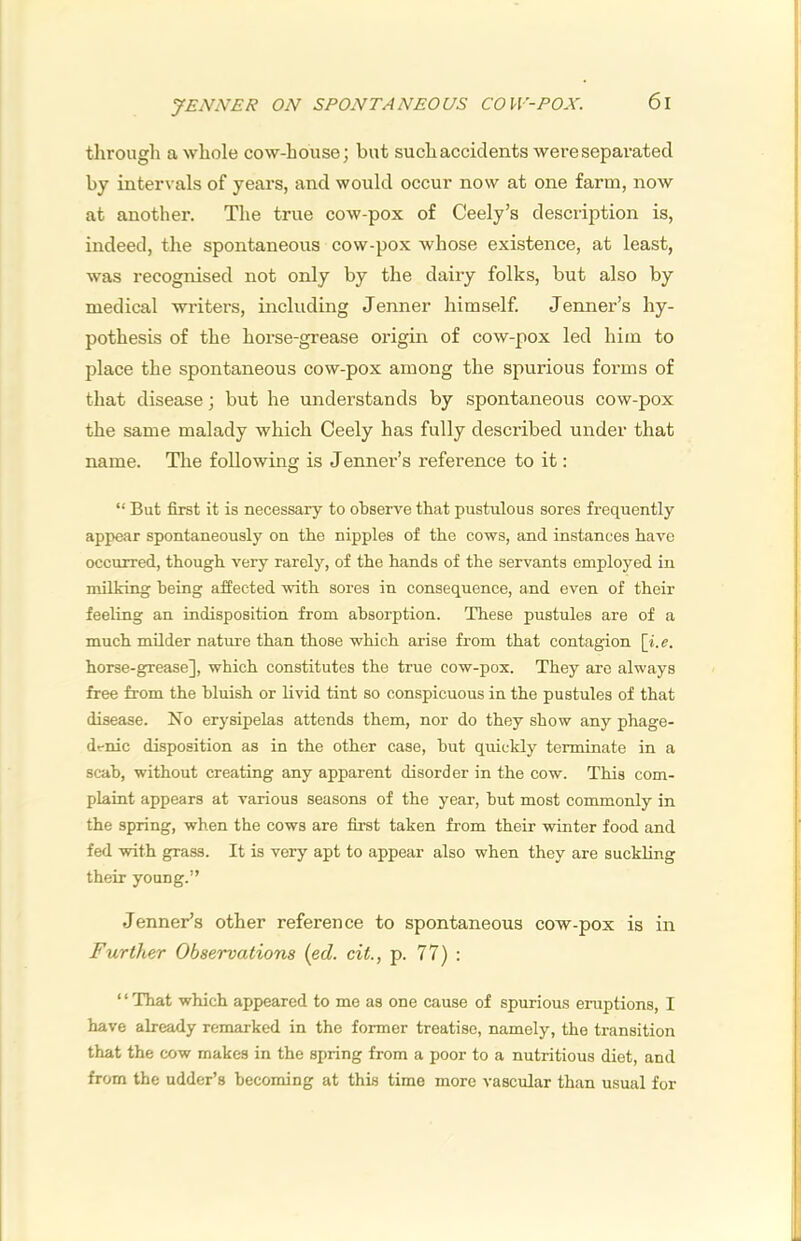 y£NN£R ON SPONTAN£OUS COW-POX. through a whole cow-house; but such accidents were separated by intervals of years, and would occur now at one farm, now at another. The true cow-pox of Ceely’s description is, indeed, the spontaneous cow-pox whose existence, at least, was recognised not only by the dairy folks, but also by medical writers, including Jenner himself. Tenner’s hy- pothesis of the horse-grease origin of cow-pox led him to place the spontaneous cow-pox among the spurious forms of that disease; but he understands by spontaneous cow-pox the same malady which Ceely has fully described under that name. The following is Jenner’s reference to it: “ But first it is necessary to observe that pustulous sores frequently appear spontaneously on the nipples of the cows, and instances have occurred, though very rarely, of the hands of the servants employed in milking being affected with sores in consequence, and even of their feeling an indisposition from absorption. These pustules are of a much milder nature than those which arise from that contagion [i. e. horse-grease], which constitutes the true cow-pox. They are always free from the bluish or livid tint so conspicuous in the pustules of that disease. No erysipelas attends them, nor do they show any phage- dt-nic disposition as in the other case, but quickly terminate in a scab, without creating any apparent disorder in the cow. This com- plaint appears at various seasons of the year, but most commonly in the spring, when the cows are first taken from their winter food and fed with grass. It is very apt to appear also when they are suckling their young.” Tenner’s otter reference to spontaneous cow-pox is in Further Observations {ed. cit., p. 77) : ‘ ‘ That which appeared to me as one cause of spurious eruptions, I have already remarked in the former treatise, namely, the transition that the cow makes in the spring from a poor to a nutritious diet, and from the udder’s becoming at this time more vascular than usual for