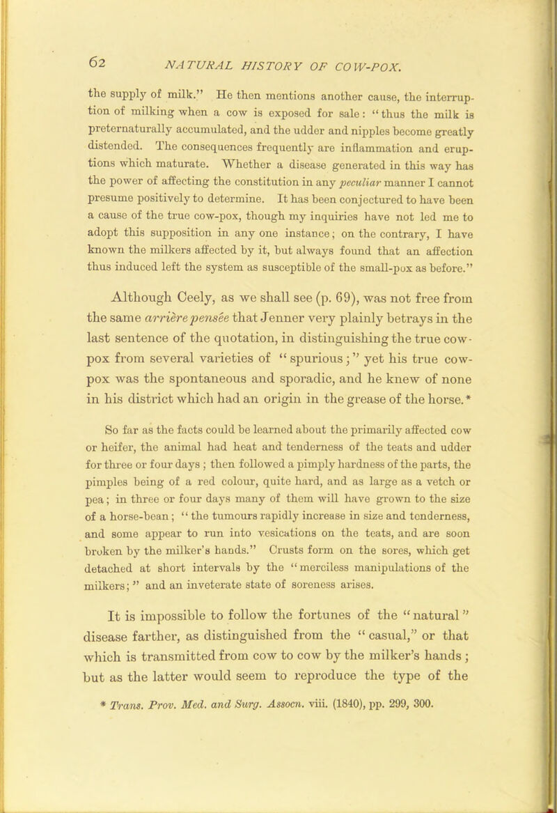 the supply of milk.” He then mentions another cause, the interrup- tion of milking when a cow is exposed for sale: “ thus the milk is preternaturally accumulated, and the udder and nipples become greatly distended. The consequences frequently are inflammation and erup- tions which maturate. Whether a disease generated in this way has the power of affecting the constitution in any peculiar manner I cannot presume positively to determine. It has been conjectured to have been a cause of the true cow-pox, though my inquiries have not led me to adopt this supposition in any one instance; on the contrary, I have known the millrers affected by it, hut always found that an affection thus induced left the system as susceptible of the small-pox as before.” Although Ceely, as we shall see (p. 69), was not free from the same ao-rierepeiisee that Jenner very plainly betrays in the last sentence of the quotation, in distinguishing the true cow- pox from several varieties of “ spurious; yet his true cow- pox was the spontaneous and sporadic, and he knew of none in his district which had an origin in the grease of the horse. * So far as the facts could be learned about the primarily affected cow or heifer, the animal had heat and tenderness of the teats and udder for three or four days ; then followed a pimply hardness of the parts, the pimples being of a red colour, quite hard, and as large as a vetch or pea; in three or four days many of them wiU have grown to the size of a horse-bean; “ the tumoms rapidly increase in size and tenderness, and some appear to run into vesications on the teats, and are soon broken by the milker’s hands.” Crusts form on the sores, which get detached at short intervals by the “ merciless manipulations of the milkers; ” and an inveterate state of soreness arises. It is impossible to follow the fortunes of the “ natural ” disease farther, as distinguished from the “ casual,” or that which is transmitted from cow to cow by the milker’s hands ; but as the latter would seem to reproduce the type of the * Trans. Prov. Med. and Surg. Assocn. viii. (1840), pp. 299, 300.