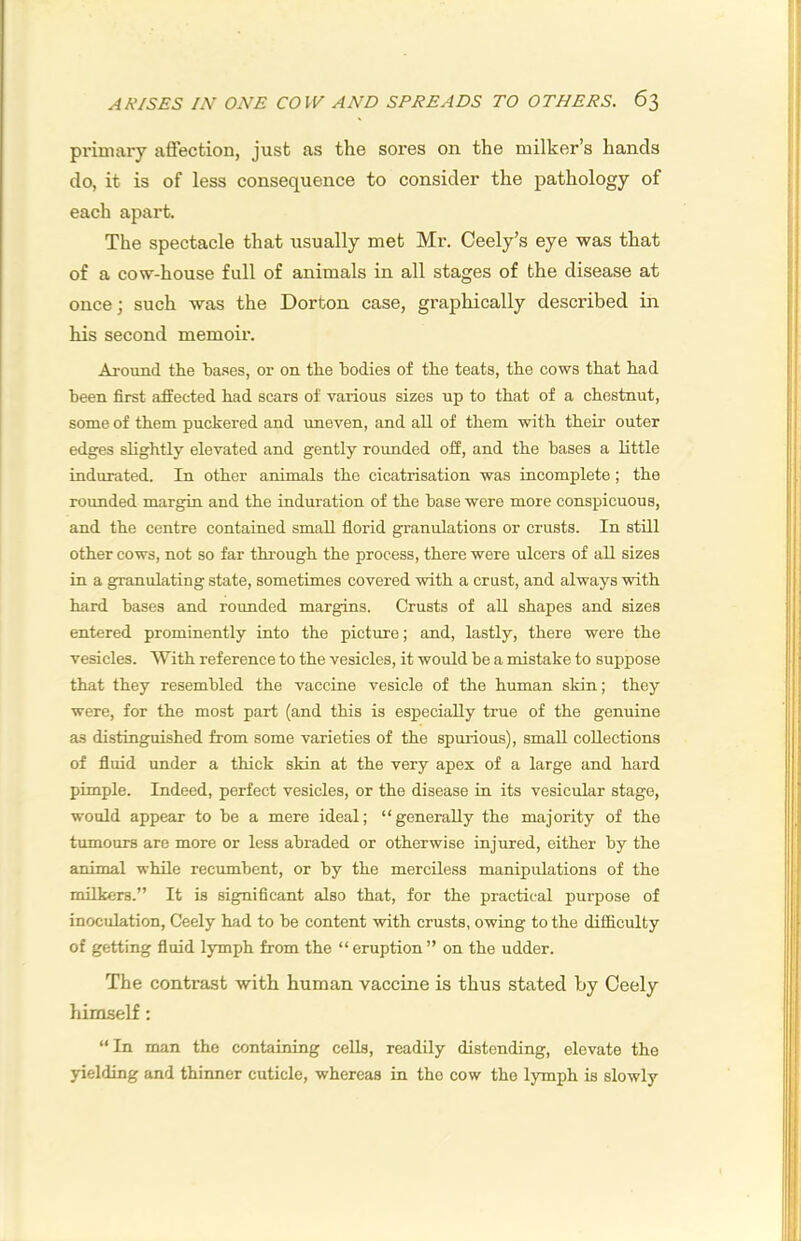 primary affection, just as the sores on the milker’s hands do, it is of less consequence to consider the pathology of each apart. The spectacle that usually met Mr. Ceely’s eye was that of a cow-house full of animals in all stages of the disease at once; such was the Dorton case, graphically described in his second memoir. Around the bases, or on the bodies of the teats, the cows that had been first affected had scars of various sizes up to that of a chestnut, some of them puckered and imeven, and all of them with their outer edg^es slightly elevated and gently rounded off, and the bases a little indurated. In other animals the cicatrisation was incomplete; the rounded margin and the induration of the base were more conspicuous, and the centre contained small fiorid granulations or crusts. In still other cows, not so far through the process, there were ulcers of all sizes in a g^ranulating state, sometimes covered with a crust, and always with hard bases and rounded marg^ins. Crusts of all shapes and sizes entered prominently into the picture; and, lastly, there were the vesicles. With reference to the vesicles, it would be a mistake to suppose that they resembled the vaccine vesicle of the human skin; they were, for the most part (and this is especially true of the genuine as distinguished from some varieties of the spurious), small collections of fluid imder a thick skin at the very apex of a large and hard pimple. Indeed, perfect vesicles, or the disease in its vesicular stage, would appear to be a mere ideal; “generally the majority of the tumours are more or less abraded or otherwise injured, either by the animal while recumbent, or by the merciless manipulations of the milkers.” It is significant also that, for the practical purpose of inoculation, Ceely had to be content with crusts, owing to the difficulty of getting fluid lymph from the “ eruption ” on the udder. The contrast with human vaccine is thus stated by Ceely himself: “ In man the containing cells, readily distending, elevate the yielding and thinner cuticle, whereas in the cow the lymph is slowly