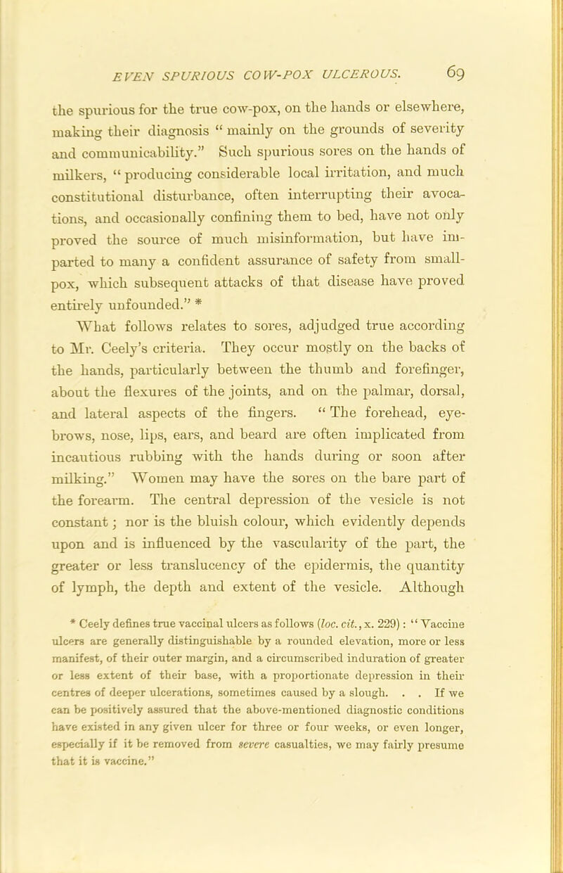 the spurious for the true cow-pox, on the hands or elsewhere, making their diagnosis “ mainly on the grounds of severity and communicability.” Such spurious sores on the hands of milkers, “ producing considerable local irritation, and much constitutional disturbance, often interrupting their avoca- tions, and occasionally confining them to bed, have not only proved the source of much misinformation, but have im- parted to many a confident assurance of safety from small- pox, which subsequent attacks of that disease have proved entirely unfounded.” * What follows relates to sores, adjudged true according to Mr. Ceely’s criteria. They occur mostly on the backs of the hands, particularly between the thumb and forefinger, about the flexures of the joints, and on the palmar, dorsal, and lateral aspects of the fingers. “ The forehead, eye- brows, nose, lips, ears, and beard are often implicated from incautious rubbing with the hands during or soon after milking.” Women may have the sores on the bare part of the forearm. The central depression of the vesicle is not constant; nor is the bluish colour, which evidently depends upon and is influenced by the vascularity of the part, the greater or less translucency of the epidermis, the quantity of lymph, the depth and extent of the vesicle. Although * Ceely defines true vaccinal ulcers as follows (Zoc. cit.,x. 229): “Vaccine ulcers are generally distinguishable by a rounded elevation, more or less manifest, of tbeir outer margin, and a cu-cumscribed induration of greater or less extent of their base, with a proportionate depression in then' centres of deeper ulcerations, sometimes caused by a slough. . . If we can be positively assimed that the above-mentioned diagnostic conditions have existed in any given ulcer for three or four weeks, or even longer, especially if it be removed from severe casualties, we may fairly presume that it is vaccine.”