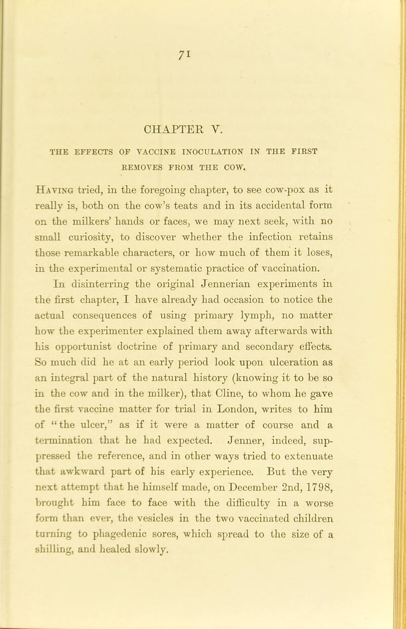 n CHAPTER V, THE EFFECTS OF VACCINE INOCULATION IN THE FIRST REMOVES FROM THE COW. Having tried, in the foregoing chapter, to see cow-pox as it really is, both on the cow’s teats and in its accidental form on the milkers’ hands or faces, we may next seek, with no small curiosity, to discover whether the infection retains those remarkable characters, or how much of them it loses, in the experimental or systematic practice of vaccination. In disinterring the original Jennerian experiments in the first chapter, I have already had occasion to notice the actual consequences of using primary lymph, no matter how the experimenter explained them away afterwards with his opportunist doctrine of jirimary and secondary effects. So much did he at an early period look upon ulceration as an integral part of the natural history (knowing it to be so in the cow and in the milker), that Cline, to whom he gave the first vaccine matter for trial in London, writes to him of “the ulcer,” as if it were a matter of course and a tennmation that he had expected. Jenner, indeed, sup- pressed the reference, and in other ways tried to extenuate that awkward part of his early experience. But the very next attempt that he himself made, on December 2nd, 1798, brought him face to face with the difliculty in a worse form than ever, the vesicles in the two vaccinated children turning to phagedenic sores, which spread to the size of a shilling, and healed slowly.