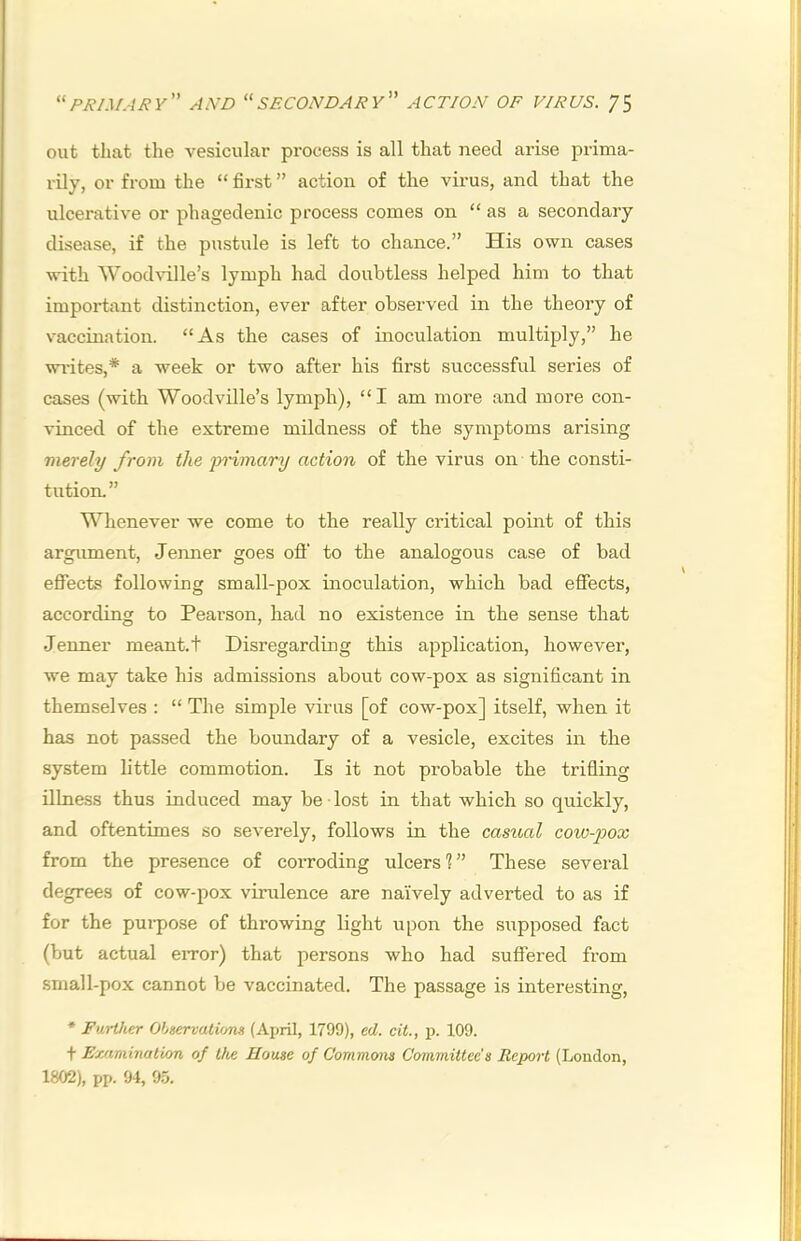 out that tlie vesicular process is all that need arise prima- rily, or from the “ first ” action of the virus, and that the ulcerative or phagedenic process comes on “ as a secondary disease, if the pustule is left to chance.” His own cases with Wood%T.lle’s lymph had doubtless helped him to that important distinction, ever after observed in the theory of vaccination. “As the cases of inoculation multiply,” he wi-ites,* a week or two after his first successful series of cases (with Woodville’s lymph), “I am more and more con- vinced of the extreme mildness of the symptoms arising merely from the yrimary action of the virus on the consti- tution. ” Whenever we come to the really critical point of this argument, Jenner goes off to the analogous case of bad effects following small-pox inoculation, which bad effects, according to Pearson, had no existence in the sense that Jenner meant.t Disregarding this application, however, we may take his admissions about cow-pox as significant in themselves : “ The simple virus [of cow-pox] itself, when it has not passed the boundary of a vesicle, excites in the system little commotion. Is it not probable the trifling illness thus induced may be • lost in that which so quickly, and oftentimes so severely, follows in the casioal cow-jjox from the presence of corroding ulcers ? ” These several degrees of cow-pox virulence are naively adverted to as if for the pui-pose of throwing light upon the siipposed fact (but actual eiTor) that persons who had suffered from .small-pox cannot be vaccinated. The passage is interesting, * Further Observations (April, 1799), ed. cit., p. 109. t Examination of the House of Commons Committee's Report (London, 1802), pp. 94, 9.5.