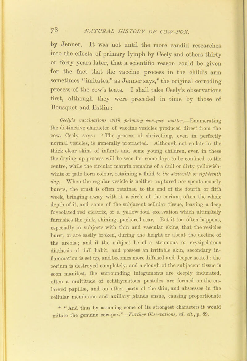 by Jenner. It was not until the more candid researches into the effects of primary lym^jh by Ceely and others thirty or forty years later, that a scientific reason could be given for the fact that the vaccine process in the child’s arm sometimes “imitates,” as Jenner says,* the original corroding process of the cow’s teats. I shall take Ceely’s observations first, although they were preceded in time by those of Bousquet and Estlin: Ceely's vaccinations with primary cow-pox matter.—Enumerating the distinctive character of vaccine vesicles produced direct from the cow, Ceely says: “ The process of shi-iveUing, even in perfectly normal vesicles, is generally protracted. Although not so late in the thick clear skins of infants and some young children, even in these the drying-up process will be seen for some days to be confined to the centre, while the circular margin remains of a dull or dirty yellowish- white or pale horn colour, retaining a fluid to the sixteenth, or eighteenth day. When the regular vesicle is neither ruptured nor spontaneously bursts, the crust is often retained to the end of the fourth or fifth week, bringing away with it a circle of the corium, often the whole depth of it, and some of the subjacent cellular tissue, leaving a deep foveolated red cicatrix, or a yellow foul excavation which ultimately furnishes the pink, shining, puckered scar. But it too often happens, especially in subjects with thin and A'ascidar skins, that the vesicles burst, or are easily broken, during the height or about the decline of the areola; and if the subject be of a strumous or erysipelatous diathesis of fidl habit, and possess an irritable skin, secondary in- flammation is set up, and becomes more diffused and deeper seated: the corium is destroyed completely, and a slough of the subjacent tissue is soon manifest, the suiTOunding integuments are deeply indurated, often a multitude of echthymatous pustules are formed on the en- larged papillas, and on other parts of the skin, and abscesses in the cellular membrane and axillary glands ensue, causing proportionate * “ And thus by assmning some of its strongest characters it would mitate the genuine cow-pox.”—Further Obsenatiom, ed. cit., p. 89.