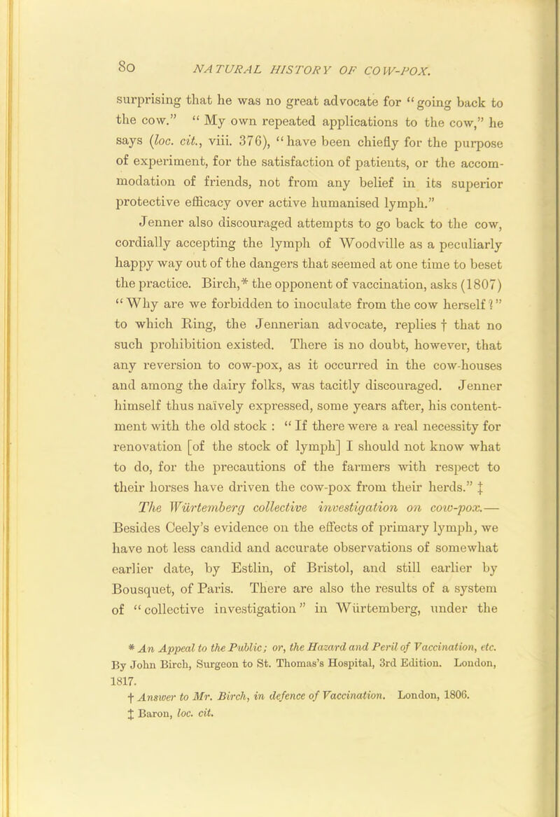 surprising that he was no great advocate for “going back to the cow.” “ My own repeated applications to the cow,” he says {hoc. cit., viii. 376), “have been chiefly for the purpose of experiment, for the satisfaction of patients, or the accom- modation of friends, not from any belief in its superior jjrotective eflSicacy over active humanised lymph.” Jenner also discouraged attempts to go back to the cow, cordially accepting the lymph of Woodville as a peculiarly happy way out of the dangers that seemed at one time to beset the practice. Birch,* the opponent of vaccination, asks (1807) “Why are we forbidden to inoculate from the cow herself 1” to which Ring, the Jennerian advocate, replies f that no such prohibition existed. There is no doubt, however, that any reversion to cow-pox, as it occurred in the cow-houses and among the dairy folks, was tacitly discouraged. Jenner himself thus naively expressed, some years after, his content- ment with the old stock : “ If there were a real necessity for renovation [of the stock of lymph] I should not know what to do, for the precautions of the farmers with respect to their horses have driven the cow-pox from their herds.” J The Wurtemberg collective investigation on coiv-pox.— Besides Ceely’s evidence on the effects of primary lymph, we have not less candid and accurate observations of somewhat earlier date, by Estlin, of Bristol, and still earlier by Bousquet, of Paris. There are also the results of a system of “collective investigation” in Wurtemberg, under the * An Appeal to the Fublic; or, the Hazard and Peril of Vaccination, etc. By John Birch, Surgeon to St. Thomas’s Hospital, 3rd Edition. London, 1817. t Ans2oer to Air. Birch, in defence of Vaccination. London, 1806. J Baron, loc. cit.