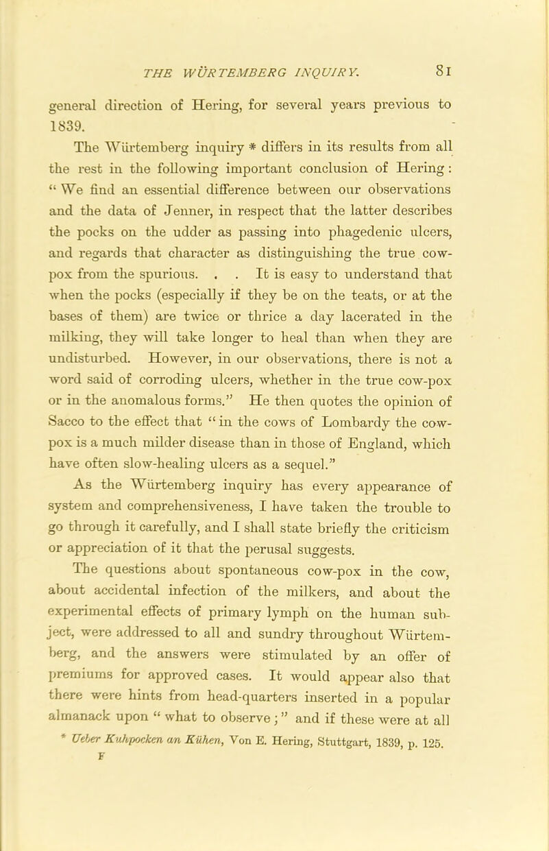 general direction of Hering, for several years previous to 1839. The Wilrtemberg inquiry * differs in its results from all the rest in the following important conclusion of Hering: “ We find an essential difference between our observations and the data of Jenner, in respect that the latter describes the pocks on the udder as passing into phagedenic ulcers, and regards that character as distinguishing the true cow- pox from the spurious. . . It is easy to understand that when the pocks (especially if they be on the teats, or at the bases of them) are twice or thrice a day lacerated in the milking, they will take longer to heal than when they are undisturbed. However, in our observations, there is not a word said of corroding ulcers, whether in the true cow-pox or in the anomalous forms.” He then quotes the opinion of Sacco to the effect that “ in the cows of Lombardy the cow- pox is a much milder disease than in those of England, which have often slow-healing ulcers as a sequel.” As the Wiirtemberg inquiry has every appearance of system and comprehensiveness, I have taken the trouble to go through it carefully, and I shall state briefly the criticism or appreciation of it that the perusal suggests. The questions about spontaneous cow-pox in the cow, about accidental infection of the milkers, and about the experimental effects of primary lymj^h on the human sub- ject, were addressed to all and sundry throughout Wtirtem- berg, and the answers were stimulated by an ofier of premiums for approved cases. It would appear also that there were hints from head-quarters inserted in a popular almanack upon “ what to obseiwe \ ” and if these were at all * t/eier Kuhpocken an Kiihen, Von E. Hering, Stuttgart, 1839, p. 125. F