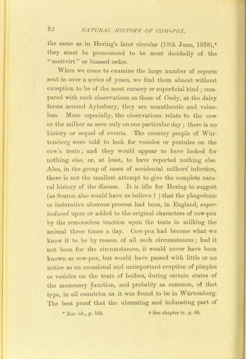 the same as in Hering’s later circular (18th June, 1838),* they must be pi'onounced to be most decidedly of the “motivirt” or biassed order. When we come to examine the large number of reports sent in over a series of years, we find them almost without exception to be of the most cursory or superficial kind; com- pared with such observations as those of Ceely, at the dairy farms around Aylesbury, they are uuauthentic and value- less. More especially, the observations relate to the cow or the milker as seen only on one particular day ; there is no history or sequel of events. The country people of Wiir- temberg were told to look for vesicles or pustules on the cow’s teats; and they would appear to have looked for nothing else, or, at least, to have reported nothing else. Also, in the group of cases of accidental milkers’ infection, there is not the smallest attempt to give the complete natu- ral history of the disease. It is idle for Hering to suggest (as Seaton also would have us believe f ) that the phagedenic or indurative ulcerous process had been, in England, super- induced upon or added to the original characters of cow-pox by the remorseless traction upon the teats in milking the animal three times a day. Cow-pox had become what we know it to be by reason of all such cii’cumstances; had it not been for the circumstances, it would never have been known as cow-pox, but would have passed with little or no notice as an occasional and unimportant eruption of pimples or vesicles on the teats of heifers, during certain states of the mammary function, and probably as common, of that type, in all countries as it was found to be in Wiirtemberg. The best proof that the ulcerating and indurating part of * Loc. cit., p. 168. t See chapter iv. p. 65.