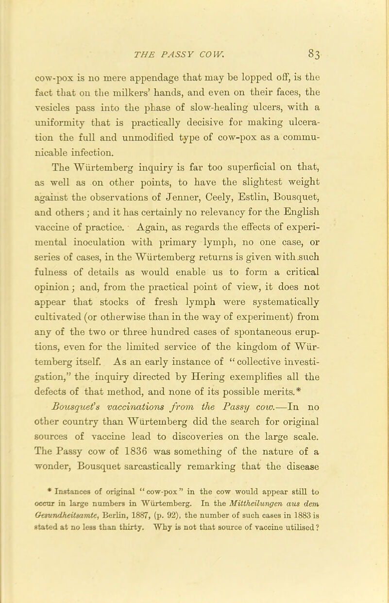 cow-pox is no mere appendage that may be lopped off, is the fact that on the milkers’ hands, and even on their faces, the vesicles pass into the phase of slow-healing ulcers, with a uniformity that is practically decisive for making ulcera- tion the full and unmodified type of cow-pox as a commu- nicable infection. The Wiirtemberg inquiry is far too superficial on that, as well as on other points, to have the slightest weight against the observations of Jenner, Ceely, Estlin, Bousquet, and others; and it has certainly no relevancy for the English vaccine of practice. Again, as regards the effects of experi- mental inoculation with primary lymph, no one case, or series of cases, in the Wurtemberg returns is given with .such fulness of details as would enable us to form a critical opinion; and, from the practical point of view, it does not appear that stocks of fresh lymph were systematically cultivated (or otherwise than in the way of experiment) from any of the two or three hundred cases of spontaneous erup- tions, even for the limited service of the kingdom of Wiir- temberg itself. As an early instance of “ collective investi- gation,” the inquiry directed by Hering exemplifies all the defects of that method, and none of its possible merits.* Bov^queia vaccinations from the Passy cow.—In no other cormtry than Wurtemberg did the search for original sources of vaccine lead to discoveries on the large scale. The Passy cow of 1836 was something of the nature of a wonder, Bousquet sarcastically remarking that the disease * Instances of original “cow-pox” in the cow would appear still to occur in large numbers in Wurtemberg. In the Mittheilungen aus detn Oetundheitsamte, Berlin, 1887, (p. 92), the number of such cases in 1883 is stated at no less than thirty. Why is not that source of vaccine utilised ?