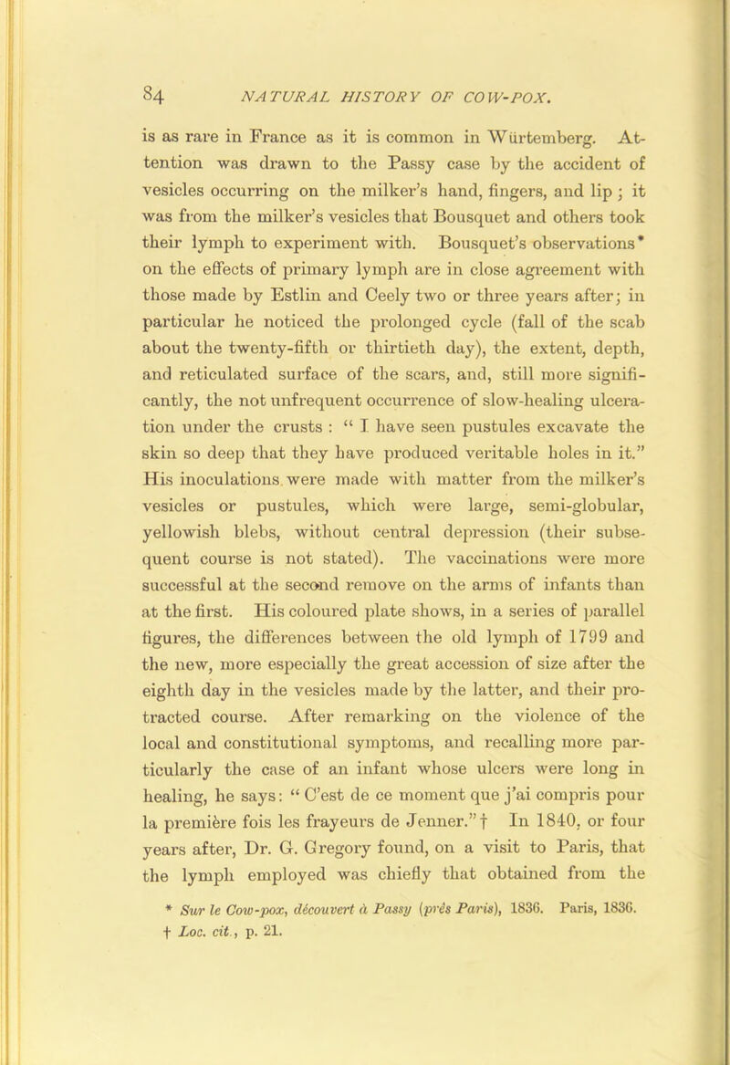 is as rai’e in France as it is common in Wiirtemberg. At- tention was drawn to the Passy case by the accident of vesicles occurring on the milker’s hand, fingers, and lip ; it was from the milker’s vesicles that Bousquet and others took their lymph to experiment with. Bousquet’s observations* on the effects of primary lymph are in close agreement with those made by Estlin and Ceely two or three years after; in particular he noticed the prolonged cycle (fall of the scab about the twenty-fifth or thirtieth day), the extent, depth, and reticulated surface of the scars, and, still more signifi- cantly, the not unfrequent occurrence of slow-healing ulcera- tion under the crusts : “I have seen pustules excavate the skin so deejJ that they have produced veritable holes in it.” His inoculations were made with matter from the milker’s vesicles or pustules, which were large, semi-globular, yellowish blebs, without central depression (their subse- quent course is not stated). The vaccinations were more successful at the second remove on the arms of infants than at the first. His coloured plate shows, in a series of parallel figux'es, the differences between the old lymph of 1799 and the new, more especially the great accession of size after the eighth day in the vesicles made by the latter, and their pro- tracted course. After remarking on the violence of the local and constitutional symptoms, and recalling more par- ticularly the case of an infant whose ulcers were long in healing, he says: “ C’est de ce moment que j’ai compris pour la premiere fois les frayeurs de Jenner.”t In 1840, or four years after, Dr. G. Gregory found, on a visit to Paris, that the lymph employed was chiefly that obtained from the * Sur le Cow-pox, d6couvert (i Passy (yris Paris), 1836. Paris, 1836. t Loc. cit., p. 21.