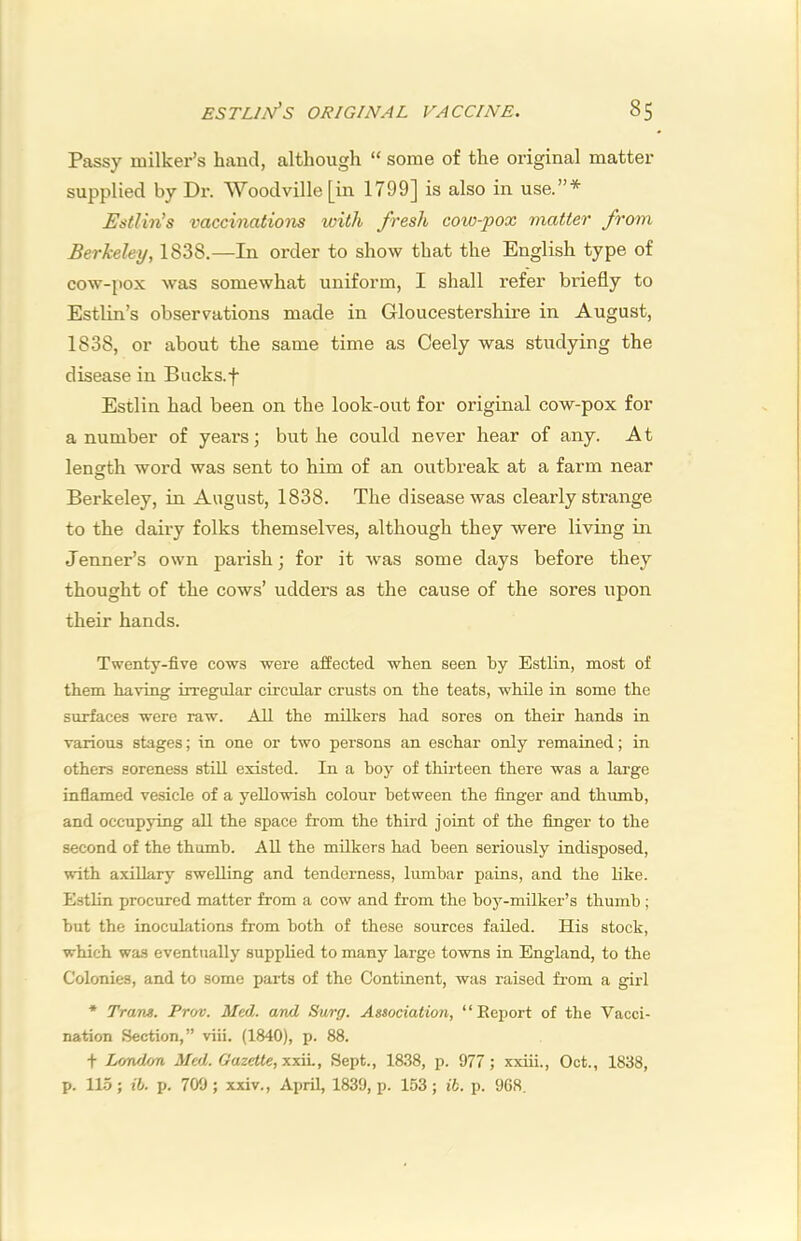 Passy milker’s hand, although “ some of the original matter supplied by Dr. Woodville [in 1799] is also in use.”* Estlin^s vaccinations with fresh cow-pox matter from Berkeley, 1838.—In order to show that the English type of cow-pox was somewhat uniform, I shall refer briefly to Estlin’s observations made in Gloucestershire in August, 1838, or about the same time as Ceely was studying the disease in Bucks.f Estlin had been on the look-out for original cow-pox for a number of years; but he could never hear of any. At length word was sent to him of an outbreak at a farm near Berkeley, in August, 1838. The disease was clearly strange to the dairy folks themselves, although they were living in Tenner’s own parish; for it was some days before they thought of the cows’ udders as the cause of the sores upon their hands. Twenty-five cows were affected when seen by Estlin, most of them having irregular circular crusts on the teats, while in some the surfaces were raw. All the milkers had sores on their hands in various stages; in one or two persons an eschar only remained; in others soreness stiU existed. In a hoy of thirteen there was a large inflamed vesicle of a yellowish colour between the finger and thumb, and occupying all the space from the third joint of the finger to the second of the thumb. All the milkers had been seriously indisposed, with axillary swelling and tenderness, lumbar pains, and the like. Estlin procured matter from a cow and from the boy-milker’s thumb; but the inoculations from both of these sources failed. His stock, which was eventually supplied to many large towns in England, to the Colonies, and to some parts of the Continent, was raised from a girl * Trans. Prav. Med. and Surg. Association, “ Report of the Vacci- nation Section,” viii. (1840), p. 88. t Lonulon Med. Gazette,’x.xii.. Sept., 1838, p. 977 ; xxiii., Oct., 1838, p. 115; ih. p. 700 ; xxiv., April, 1839, p. 153; ih. p. 968.