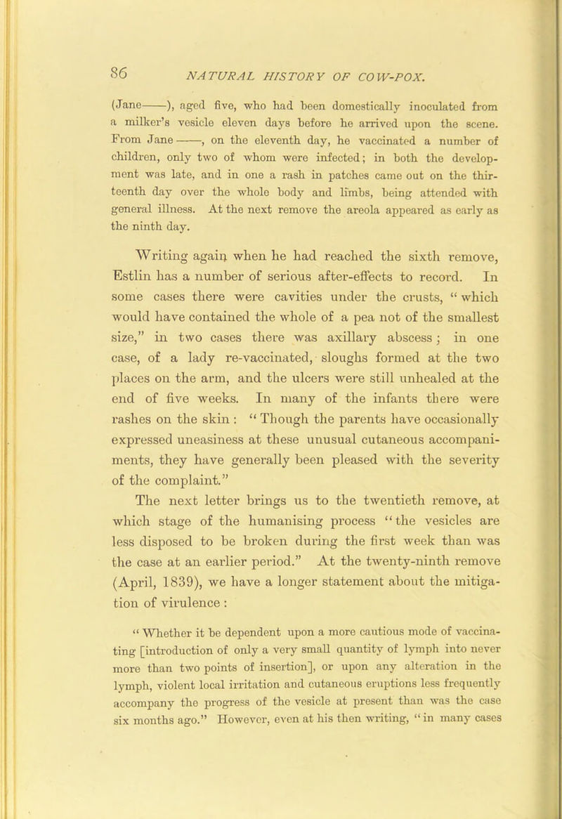 (Jane ), aged five, who had heen domestically inoculated from a milkei’’s vesicle eleven days before he arrived upon the scene. From Jane , on the eleventh day, he vaccinated a number of children, only two of whom were infected; in both the develop- ment was late, and in one a rash in patches came out on the thir- teenth day over the whole body and limbs, being attended with general illness. At the next remove the areola appeared as early as the ninth day. Writing agaiq when he had reached the sixth remove, Estlin has a number of serious after-effects to record. In some cases there were cavities under the crusts, “ which would have contained the whole of a pea not of the smallest size,” in two cases there was axillary abscess; in one case, of a lady re-vaccinated, sloughs formed at the two places on the arm, and the ulcers were still unhealed at the end of five weeks. In many of the infants there were rashes on the skin ; “ Though the parents have occasionally expressed uneasiness at these unusual cutaneous accompani- ments, they have generally been pleased with the severity of the complaint.” The next letter brings us to the twentieth remove, at which stage of the humanising process “the vesicles are less disposed to be broken during the first week than was the case at an earlier period.” At the twenty-ninth remove (April, 1839), we have a longer statement about the mitiga- tion of virulence: “ Whether it he dependent upon a more cautious mode of vaccina- ting [introduction of only a very small quantity of lymph into never more than two points of insertion], or upon any alteration in the lymph, violent local irritation and cutaneous eruptions less frequently accompany the progress of the vesicle at present than was the case six months ago.” However, even at his then writing, “ in many cases