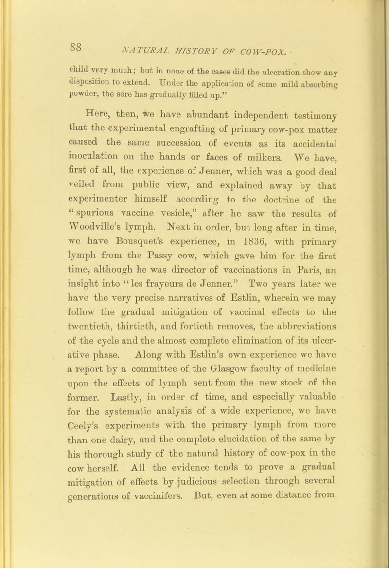 child very much; but in none of the cases did the ulceration show any disposition to extend. Under the application of some mild absorbing powder, the sore has gradually fiUcd up.” Here, then, We have abundant independent testimony that the experimental engrafting of primary cow-pox matter caused the same succession of events as its accidental inoculation on the hands or faces of milkers. We have, first of all, the experience of Jenner, which was a good deal veiled from public view, and explained away by that experimenter himself according to the doctrine of the “ spurious vaccine vesicle,” after he saw the results of Woodville’s lymph. Next in order, but long after in time, we have Bousquet’s experience, in 1836, with primary lymph from the Passy cow, which gave him for the first time, although he was director of vaccinations in Paris, an insight into “ les frayeurs de Jenner.” Two years later we have the very precise narratives of Estlin, wherein we may follow the gradual mitigation of vaccinal effects to the twentieth, thirtieth, and fortieth removes, the abbreviations of the cycle and the almost complete elimination of its ulcer- ative phase. Along with Estlin’s own experience we have a report by a committee of the Glasgow faculty of medicine upon the efiects of lymph sent from the new stock of the former. Lastly, in order of time, and especially valuable for the systematic analysis of a wide experience, we have Ceely’s experiments with the primary lymph from more than one daily, and the complete elucidation of the same by his thorough study of the natural history of cow-pox in the cow herself. All the evidence tends to prove a gradual mitigation of effects by judicious selection through several generations of vaccinifers. But, even at some distance from