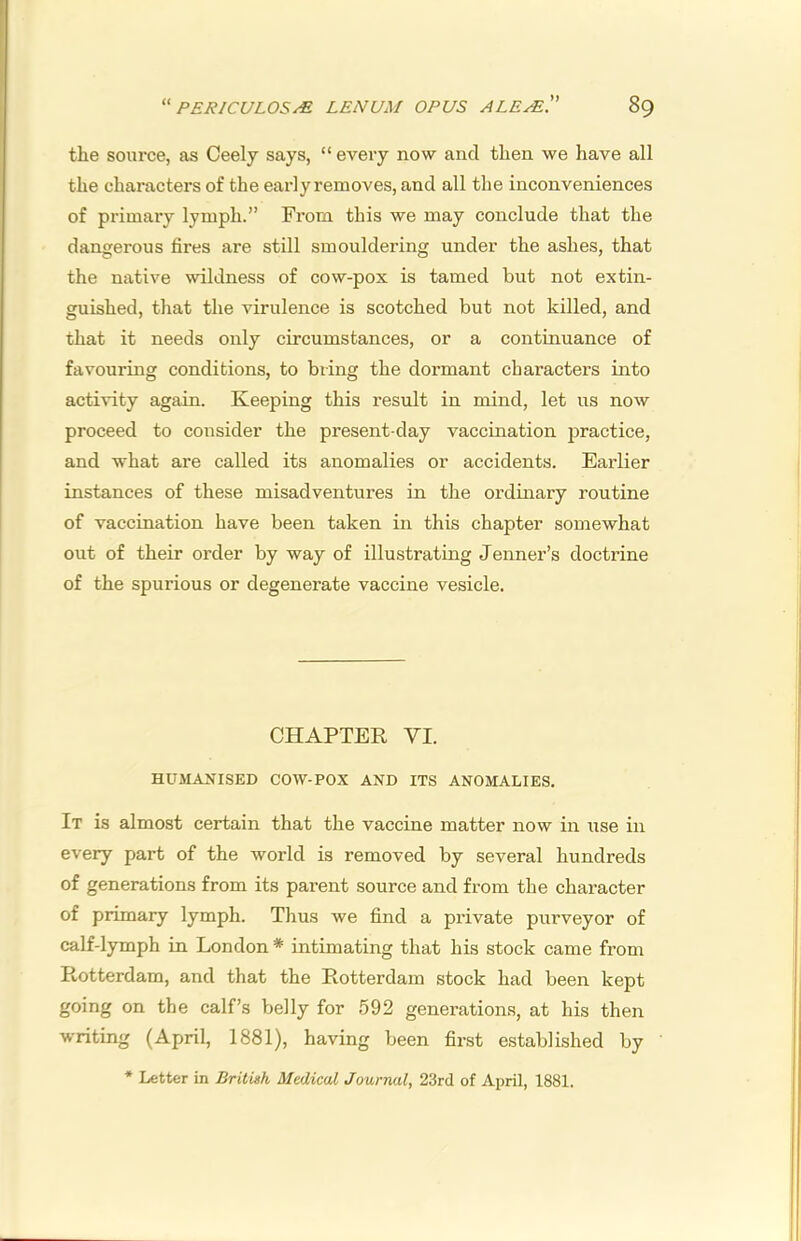 the source, as Ceely says, “ every now and then we have all the characters of the early removes, and all the inconveniences of primary lymph.” From this we may conclude that the dangerous fires are still smouldering under the ashes, that the native wildness of cow-pox is tamed but not extin- guished, that the virulence is scotched but not killed, and that it needs only circumstances, or a continuance of favouring conditions, to bring the dormant characters into activity again. Keeping this result in mind, let us now proceed to consider the present-day vaccination practice, and what are called its anomalies or accidents. Earlier instances of these misadventures in the ordinary routine of vaccination have been taken in this chapter somewhat out of their order by way of illustrating Jenner’s doctrine of the spurious or degenerate vaccine vesicle. CHAPTER VI. HUMANISED COW-POX AND ITS ANOMALIES. It is almost certain that the vaccine matter now in use in every part of the world is removed by several hundreds of generations from its parent source and from the character of primary lymph. Thus we find a private purveyor of calf-lymph in London * intimating that his stock came from Rotterdam, and that the Rotterdam stock had been kept going on the calf’s belly for 592 generations, at his then writing (April, 1881), having been first established by * Letter in Brilvsh Medical Journal, 23rd of April, 1881.