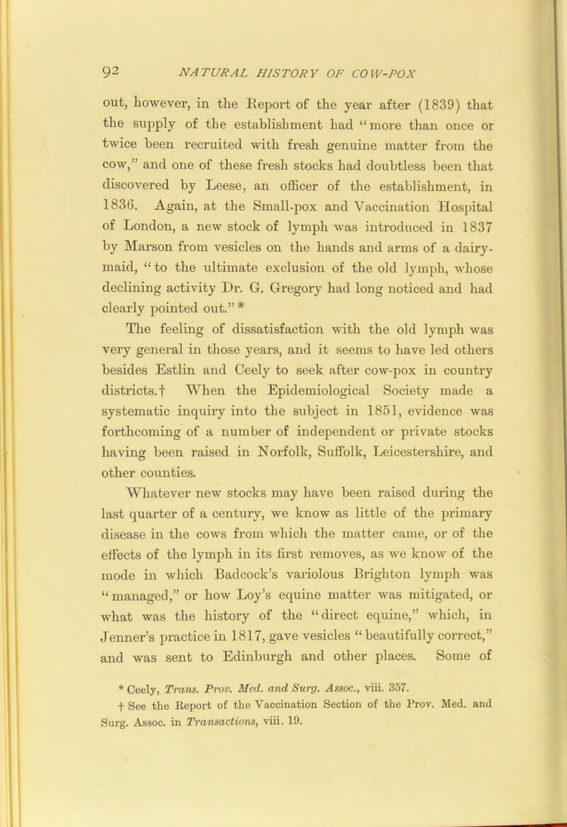 out, however, in the Kepoi’t of the year after (1839) that the supply of the establishment had “more than once or twice been recruited with fresh genuine matter from the cow,” and one of these fresh stocks had doubtless been that discovered by Leese, an officer of the establishment, in 1836. Again, at the Small-pox and Vaccination Hospital of London, a new stock of lymph was introduced in 1837 by Marson from vesicles on the hands and arms of a dairy- maid, “ to the ultimate exclusion of the old lymph, whose declining activity Dr. G. Gregory had long noticed and had clearly pointed out.” * The feeling of dissatisfaction with the old lymph was very general in those years, and it seems to have led others besides Estlin and Ceely to seek after cow-pox in country districts.! When the Epidemiological Society made a systematic inquiry into the subject in 1851, evidence was forthcoming of a number of independent or private stocks having been raised in Norfolk, Suffolk, Leicestershire, and other counties. Whatever new stocks may have been raised during the last quarter of a century, we know as little of the primary disease in the cows from which the matter came, or of the effects of the lymph in its first removes, as we know of the mode in which Badcock’s variolous Brighton lymph was “ managed,” or how Loy’s equine matter was mitigated, or what was the history of the “direct equine,” which, in Jenner’s practice in 1817, gave vesicles “ beautifully correct,” and was sent to Edinburgh and other places. Some of * Ceely, Trans. Prov. Med. and Svrg. Assoc., viii. 357. t See the Report of the Vaccination Section of the Prov. Med. and Surg. Assoc, in Transactions, viii. 19.