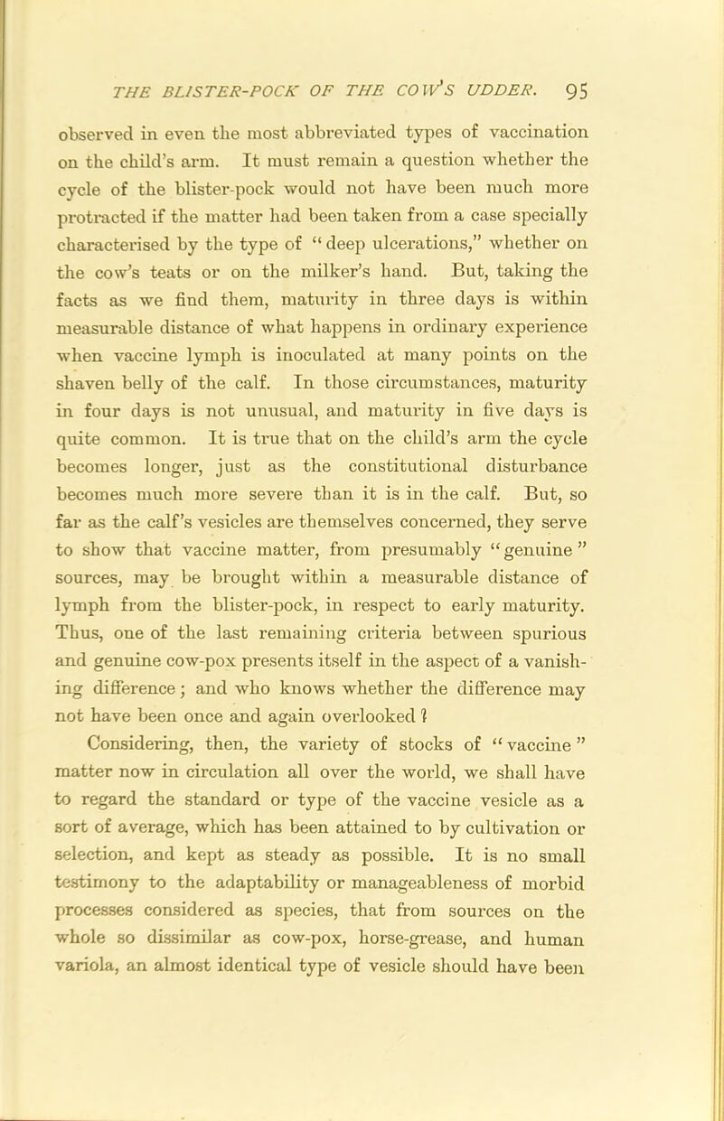 observed in even the most abbreviated types of vaccination on the child’s arm. It must remain a question whether the cycle of the blister-pock would not have been much more protracted if the matter had been taken from a case specially characterised by the type of “ deep ulcerations,” whether on the cow’s teats or on the milker’s hand. But, taking the facts as we find them, maturity in three days is within measurable distance of what happens in ordinary experience when vaccine lymph is inoculated at many points on the shaven belly of the calf. In those circumstances, maturity in four days is not unusual, and maturity in five days is quite common. It is true that on the child’s arm the cycle becomes longer, just as the constitutional disturbance becomes much more severe than it is in the calf. But, so far as the calf’s vesicles are themselves concerned, they serve to show that vaccine matter, from presumably “ genuine ” sources, may be brought within a measurable distance of lymph from the blister-pock, in respect to early maturity. Thus, one of the last remaining criteria between spurious and genuine cow-pox presents itself in the asjject of a vanish- ing difference; and who knows whether the difference may not have been once and again overlooked 1 Considering, then, the variety of stocks of “ vaccine ” matter now in circulation all over the world, we shall have to regard the standard or type of the vaccine vesicle as a sort of average, which has been attained to by cultivation or selection, and kept as steady as possible. It is no small testimony to the adaptability or manageableness of morbid proces.ses considered as species, that from sources on the w'hole so dissimilar as cow-pox, horse-grease, and human variola, an almost identical type of vesicle should have been