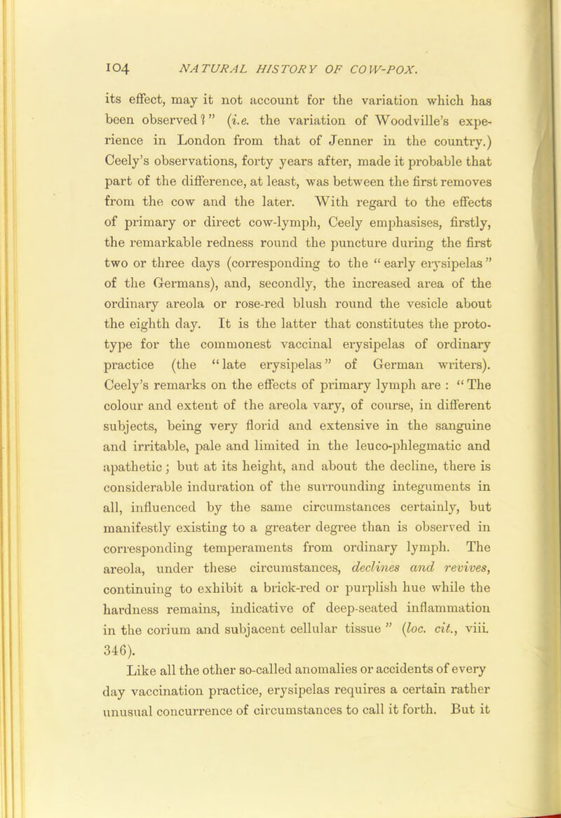 its effect, may it not account for the variation which has been observed]” (i.e. the variation of Woodville’s expe- rience in London from that of Jenner in the country.) Ceely’s observations, forty years after, made it probable that part of the difference, at least, was between the first removes from the cow and the later. With regard to the effects of primary or dii’ect cow-lymph, Ceely emphasises, firstly, the remarkable redness round the puncture during the first two or three days (corresponding to the “early eiysipelas” of the Germans), and, secondly, the increased area of the ordinary areola or rose-red blush round the vesicle about the eighth day. It is the latter that constitutes the proto- type for the commonest vaccinal erysipelas of ordinary practice (the “late erysipelas” of German writers). Ceely’s remarks on the effects of primary lymph are : “ The colour and extent of the areola vary, of course, in different subjects, being very florid and extensive in the sanguine and irritable, pale and limited in the leu co-phlegmatic and apathetic; but at its height, and about the decline, there is considerable induration of the surrounding integuments in all, influenced by the same circumstances certainly, but manifestly existing to a greater degree than is observed in corresponding temperaments from ordinary lymph. The areola, under these circumstances, declines and revives, continuing to exhibit a brick-red or purplish hue while the hardness remains, indicative of deep-seated inflammation in the corium and subjacent cellular tissue ” {loc. cit., viii. 346). Like all the other so-called anomalies or accidents of every day vaccination practice, erysipelas requires a certain rather unusual concurrence of circumstances to call it forth. But it