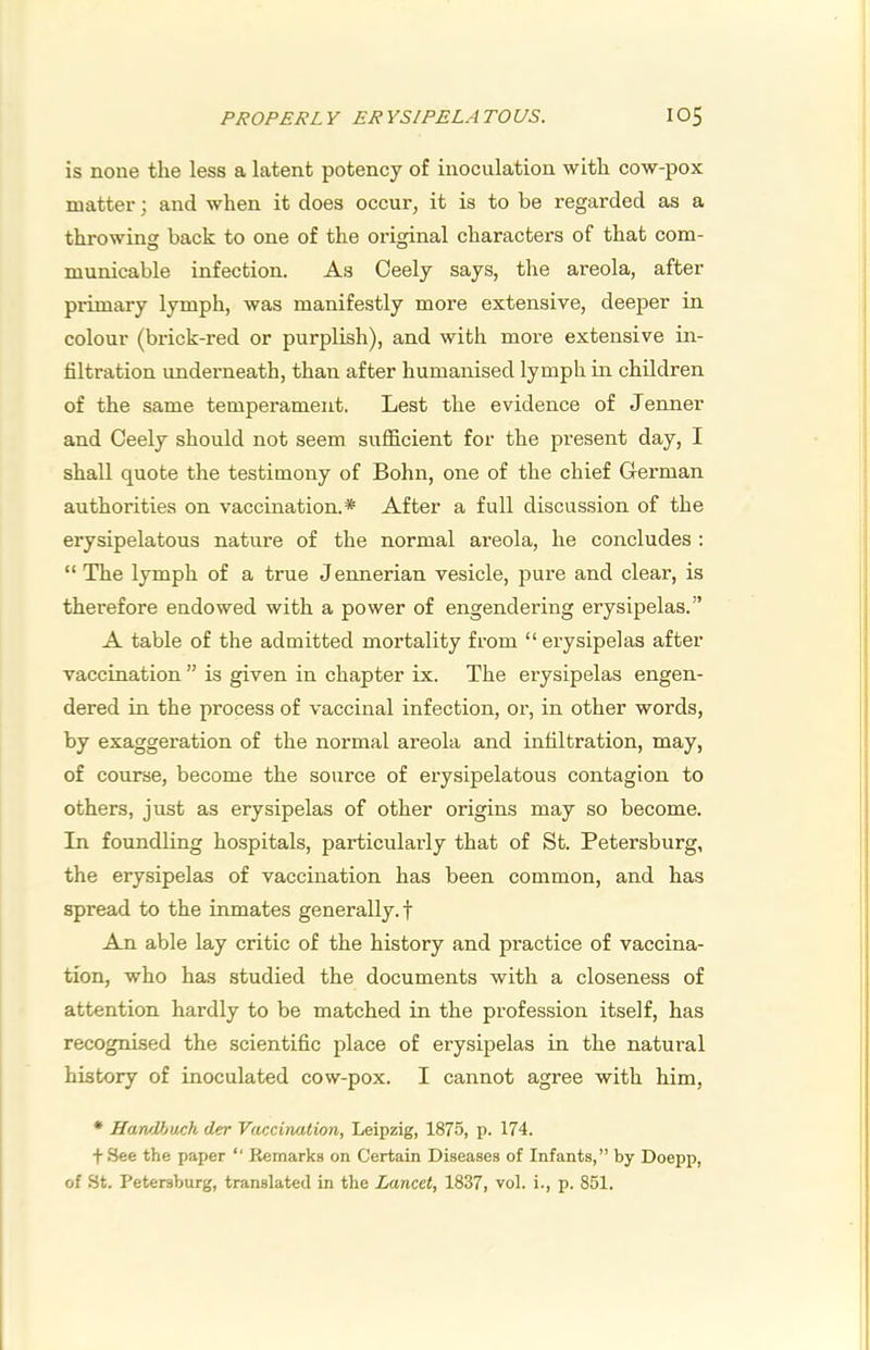 is none the less a latent potency of inoculation with cow-pox matter; and when it does occur, it is to be regarded as a throwing back to one of the original characters of that com- municable infection. As Oeely says, the areola, after primary lymph, was manifestly more extensive, deeper in colour (brick-red or purplish), and with more extensive in- filtration underneath, than after humanised lymph in children of the same temperament. Lest the evidence of Jenner and Oeely should not seem sufficient for the present day, I shall quote the testimoiiy of Bohn, one of the chief German authorities on vaccination.* After a full discussion of the erysipelatous nature of the normal areola, he concludes ; “ The lymph of a true Jennerian vesicle, pure and clear, is therefore endowed with a power of engendering erysipelas.” A table of the admitted mortality from “ erysipelas after vaccination ” is given in chapter ix. The erysipelas engen- dered in the process of vaccinal infection, or, in other words, by exaggeration of the normal areola and infiltration, may, of course, become the source of erysipelatous contagion to others, just as erysipelas of other origins may so become. In foundling hospitals, particularly that of St. Petersburg, the erysipelas of vaccination has been common, and has spread to the inmates generally, f An able lay critic of the history and practice of vaccina- tion, who has studied the documents with a closeness of attention hardly to be matched in the profession itself, has recognised the scientific place of erysipelas in the natural history of inoculated cow-pox. I cannot agree with him, * HarvVjuch der Vaccination, Leipzig, 1875, p. 174. fSee the paper “ Remarks on Certain Diseases of Infants,” by Doepp, of St. Petersburg, translated in the Lancet, 1837, vol. i., p. 851.