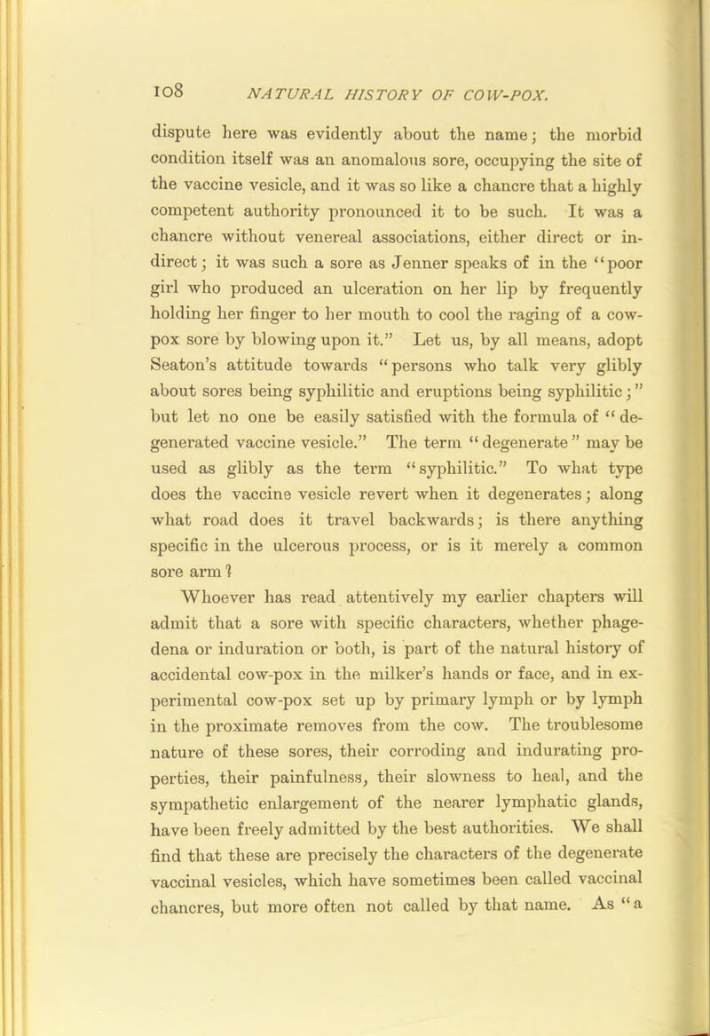 dispute here was evidently about the name; the morbid condition itself was an anomalous sore, occupying the site of the vaccine vesicle, and it was so like a chancre that a highly competent authority pronounced it to be such. It was a chancre without venereal associations, either direct or in- direct ; it was such a sore as Jenner speaks of in the “poor girl who produced an ulceration on her lip by frequently holding her finger to her mouth to cool the raging of a cow- pox sore by blowing upon it.” Let us, by all means, adopt Seaton’s attitude towards “persons who talk very glibly about sores being syphilitic and eruptions being syphilitic; ” but let no one be easily satisfied with the formula of “ de- generated vaccine vesicle.” The term “ degenerate ” may be used as glibly as the term “syphilitic.” To what type does the vaccine vesicle revert when it degenerates; along what road does it travel backwards; is there anything specific in the ulcerous process, or is it merely a common sore arm 1 Whoever has read attentively my earlier chapters will admit that a sore with specific characters, whether phage- dena or induration or both, is part of the natural history of accidental cow-pox in the milker’s hands or face, and in ex- perimental cow-pox set up by primary lymph or by lymph in the proximate removes from the cow. The troublesome nature of these sores, their corroding and indurating pro- perties, their painfulness, their slowness to heal, and the sympathetic enlargement of the nearer lymphatic glands, have been freely admitted by the best authorities. We shall find that these are precisely the chai'acters of the degenerate vaccinal vesicles, which have sometimes been called vaccinal chancres, but more often not called by that name. As “ a