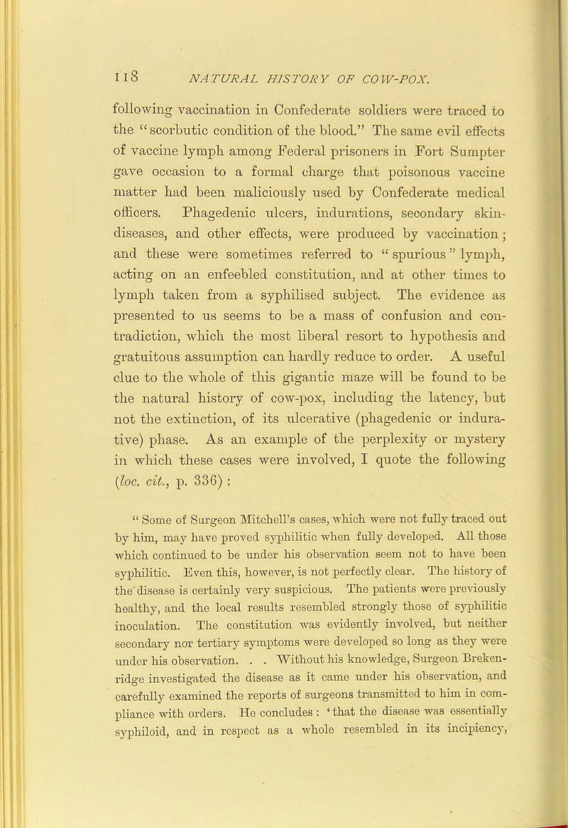 I I 1 I: I Il8 NATURAL HISTORY OF COW-POX. following vaccination in Confederate soldiers were traced to ' the “scorbutic condition of the blood.” The same evil effects of vaccine lymph among Federal prisoners in Fort Sumpter gave occasion to a formal charge that poisonous vaccine matter had been maliciously used by Confederate medical j officers. Phagedenic ulcers, indurations, secondary skin- diseases, and other effects, were produced by vaccination; and these were sometimes referred to “ spurious ” lymph, acting on an enfeebled constitution, and at other times to lymph taken from a syphilised subject. The evidence as presented to us seems to be a mass of confusion and con- tradiction, which the most liberal resort to hypothesis and | gratuitous assumption can hardly reduce to order. A useful | clue to the whole of this gigantic maze will be found to be ( the natural history of cow-pox, including the latency, but ' not the extinction, of its ulcerative (phagedenic or indura- tive) phase. As an example of the perplexity or mystery in which these cases were involved, I quote the following (loc. cit., p. 336) : “ Some of Surgeon Slitchell’s cases, which were not fully traced out by him, may have proved S)rphilitic when fully developed. AU those , ■ which continued to be under his observation seem not to have been syphilitic. Even this, however, is not perfectly clear. The history of j the'disease is certainly very suspicious. The patients were pre'sdously , healthy, and the local results resembled strongly those of syphilitic ^ inoculation. The constitution was evidently involved, hut neither > secondary nor tertiary symptoms were developed so long as they were \ under his observation. . . Without his knowledge, Surgeon Broken- •' ridge investigated the disease as it came under his observation, and ' carefully examined the reports of surgeons transmitted to him in com- ^ pliance with orders. He concludes : ‘ that the disease was essentially syphiloid, and in respect as a whole resembled in its incipiency.