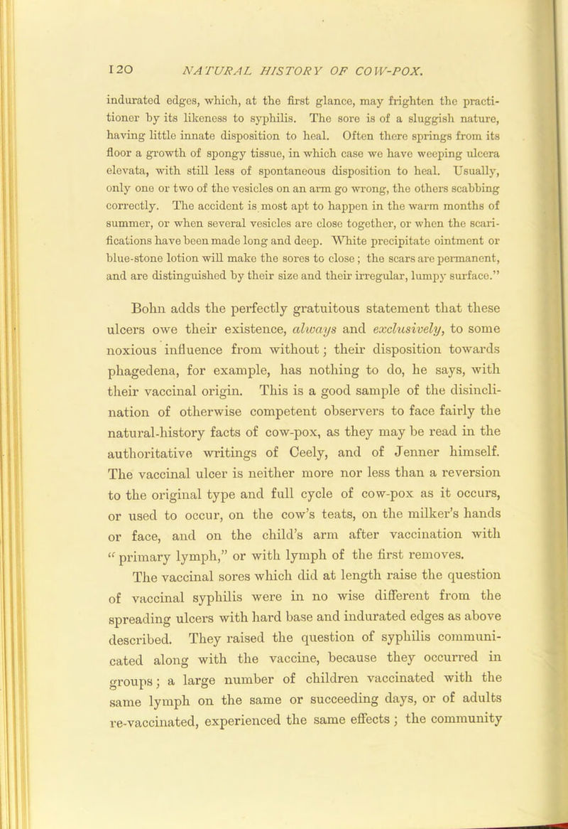 indurated edges, which, at the first glance, may frighten the practi- tioner by its likeness to syphilis. The sore is of a sluggish nature, having little innate disposition to heal. Often there springs from its floor a gi’owth of spongy tissue, in which case we have weeping ulcera elevata, with stiU less of spontaneous disposition to heal. Usually, only one or two of the vesicles on an arm go wrong, the others scabbing correctly. The accident is most apt to happen in the warm months of summer, or when several vesicles are close together, or when the scjiri- fications have been made long and deep. White precipitate ointment or blue-stone lotion will make the sores to close; the scars are permanent, and are distinguished by their size and their irregular, lumpy surface.” Bohn adds the perfectly gratuitous statement that these ulcers owe their existence, always and exclusively, to some noxious influence from without; their disposition towards phagedena, for example, has nothing to do, he says, with their vaccinal origin. This is a good sample of the disincli- nation of otherwise competent observers to face fairly the natural-history facts of cow-pox, as they may be read in the authoritative writings of Ceely, and of Jenner himself. The vaccinal ulcer is neither more nor less than a reversion to the original type and full cycle of cow-pox as it occurs, or iised to occur, on the cow’s teats, on the milker’s hands or face, and on the child’s arm after vaccination with “ primary lymph,” or with lymph of the first removes. The vaccinal sores which did at length raise the question of vaccinal syphilis were in no wise different from the spreading ulcers with hard base and indurated edges as above described. They raised the question of syphilis communi- cated along with the vaccine, because they occurred in groups; a large number of children vaccinated with the same lymph on the same or succeeding days, or of adults re-vaccinated, experienced the same effects ; the community