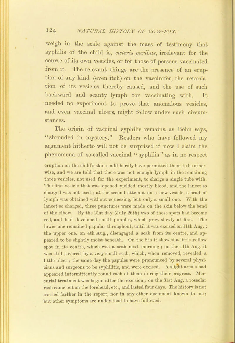 weigh in the scale against the mass of testimony that syphilis of the child is, cceteris paribus, irrelevant for the course of its own vesicles, or for those of persons vaccinated from it. The relevant things are the presence of an erup- tion of any kind (even itch) on the vaccinifer, the retarda- tion of its vesicles thereby caused, and the use of such backward and scanty lymph for vaccinating with. It needed no experiment to prove that anomalous vesicles, and even vaccinal ulcers, might follow under such circum- stances. The origin of vaccinal syphilis remains, as Bohn says, “shrouded in mystery.” Readers who have followed my argument hitherto will not be surprised if now I claim the phenomena of so-called vaccinal “ syphilis ” as in no respect eruption on the child’s sldn could hardly have permitted them to be other- wise, and we are told that there was not enough lymph in the remaining three vesicles, not used for the experiment, to charge a single tube with. The first vesicle that was opened yielded mostly blood, and the lancet so charged was not used ; at the second attempt on a new vesicle, a bead of lymph was obtained without squeezing, but only a small one. With the lancet so charged, three punctures were made on the skin below the bend of the elbow. By the 21st day (July 26th) two of these spots had become red, and had developed small pimples, which grew slowly at first. The lower one remained papular throughout, until it was excised on 11th Aug. ; the upper one, on 4th Aug., disengaged a scab from its centre, and ap- peared to be slightly moist beneath. On the 8th it showed a little yellow spot in its centre, which was a scab next morning ; on the 11th Aug. it was still covered by a very small scab, which, when removed, revealed a little ulcer ; the same day the papules were pronounced by several physi- cians and surgeons to be syphilitic, and were excised. A sh^t areola had appeared intermittently round each of them during their progress. Mer- curial treatment was begun after the excision ; on the 31st Aug. a roseolar rash came out on the forehead, etc., and lasted four days. The history is not carried farther in the report, nor in any other document known to me; but other symptoms are understood to have followed.
