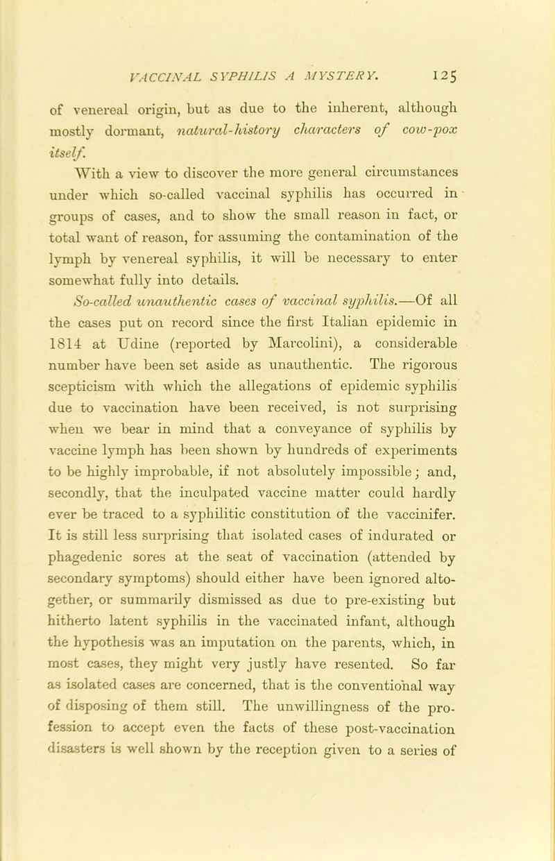 of venereal origin, but as due to the inherent, although mostly dormant, natural-history characters of coio-pox itself. With a view to discover the more general circumstances under which so-called vaccinal syphilis has occurred in groups of cases, and to show the small reason in fact, or total want of reason, for assuming the contamination of the lymph by venereal syphilis, it will be necessary to enter somewhat fully into details. So-called unauthentic cases of vaccinal syphilis.—Of all the cases put on record since the first Italian epidemic in 1814 at Udine (reported by Marcolini), a considei-able number have been set aside as unauthentic. The rigorous scepticism with which the allegations of epidemic syphilis due to vaccination have been received, is not surpiising when we bear in mind that a conveyance of syphilis by vaccine lymph has been shown by hundreds of exjDeriments to be highly improbable, if not absolutely impossible; and, secondly, that the inculpated vaccine matter could hardly ever be traced to a syphilitic constitution of the vaccinifer. It is still less surprising that isolated cases of indurated or phagedenic sores at the seat of vaccination (attended by secondary symptoms) should either have been ignored alto- gether, or summarily dismissed as due to pre-existing but hitherto latent syphilis in the vaccinated infant, although the hypothesis was an imputation on the parents, which, in most cases, they might very justly have resented. So far a.s isolated cases are concerned, that is the conventional way of disposing of them still. The unwillingness of the pro- fession to accept even the facts of these post-vaccination di.sasters is well shown by the reception given to a series of