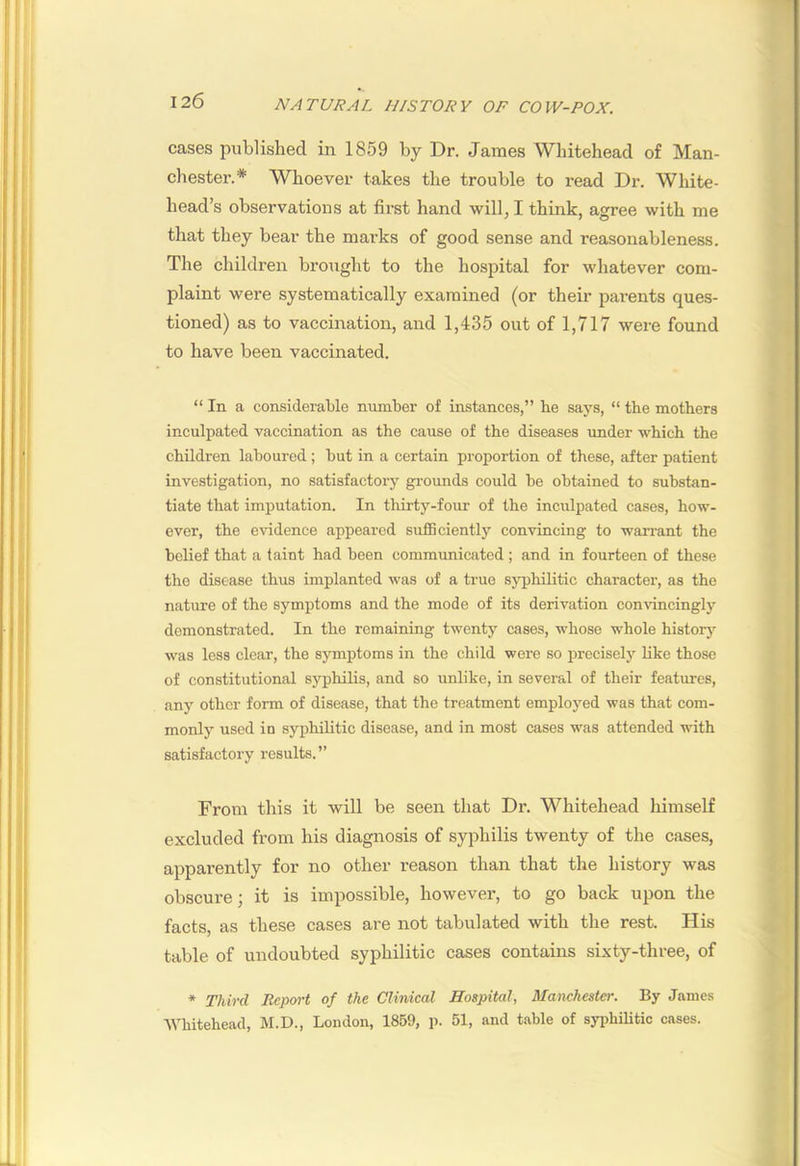 cases published in 1859 by Dr. James Whitehead of Man- chester.* Whoever takes the trouble to read Dr. White- head’s observations at first hand will, I think, agree with me that they bear the marks of good sense and reasonableness. The children brought to the hospital for whatever com- plaint were systematically examined (or their pai-ents ques- tioned) as to vaccination, and 1,435 out of 1,717 were found to have been vaccinated. “ In a considerable number of instances,” he says, “ the mothers inculpated vaccination as the cause of the diseases under which the children laboured ; but in a certain proportion of these, after patient investigation, no satisfactory grounds could be obtained to substan- tiate that imputation. In thirty-four of the inculpated cases, how- ever, the evidence appeared sufficiently convincing to warrant the belief that a taint had been communicated; and in fourteen of these the disease thus implanted was of a true sj'philitic character, as the nature of the symptoms and the mode of its derivation conrdncingly demonstrated. In the remaining twenty cases, whose whole history was less clear, the symptoms in the child were so prcciselj’' like those of constitutional syphilis, and so unlike, in several of their features, any other form of disease, that the treatment employed was that com- monlj’ used in syphilitic disease, and in most cases was attended with satisfactory results.” From this it will be seen that Dr. Whitehead himself excluded from his diagnosis of syphilis twenty of the cases, apparently for no other reason than that the history was obscure; it is impossible, however, to go back upon the facts, as these cases are not tabulated with the rest. His table of undoubted syphilitic cases contains sixty-three, of * Third Report of the Clinical Hospital, Manchester. By James Whitehead, M.D., London, 1859, p. 51, and table of syphilitic cases.