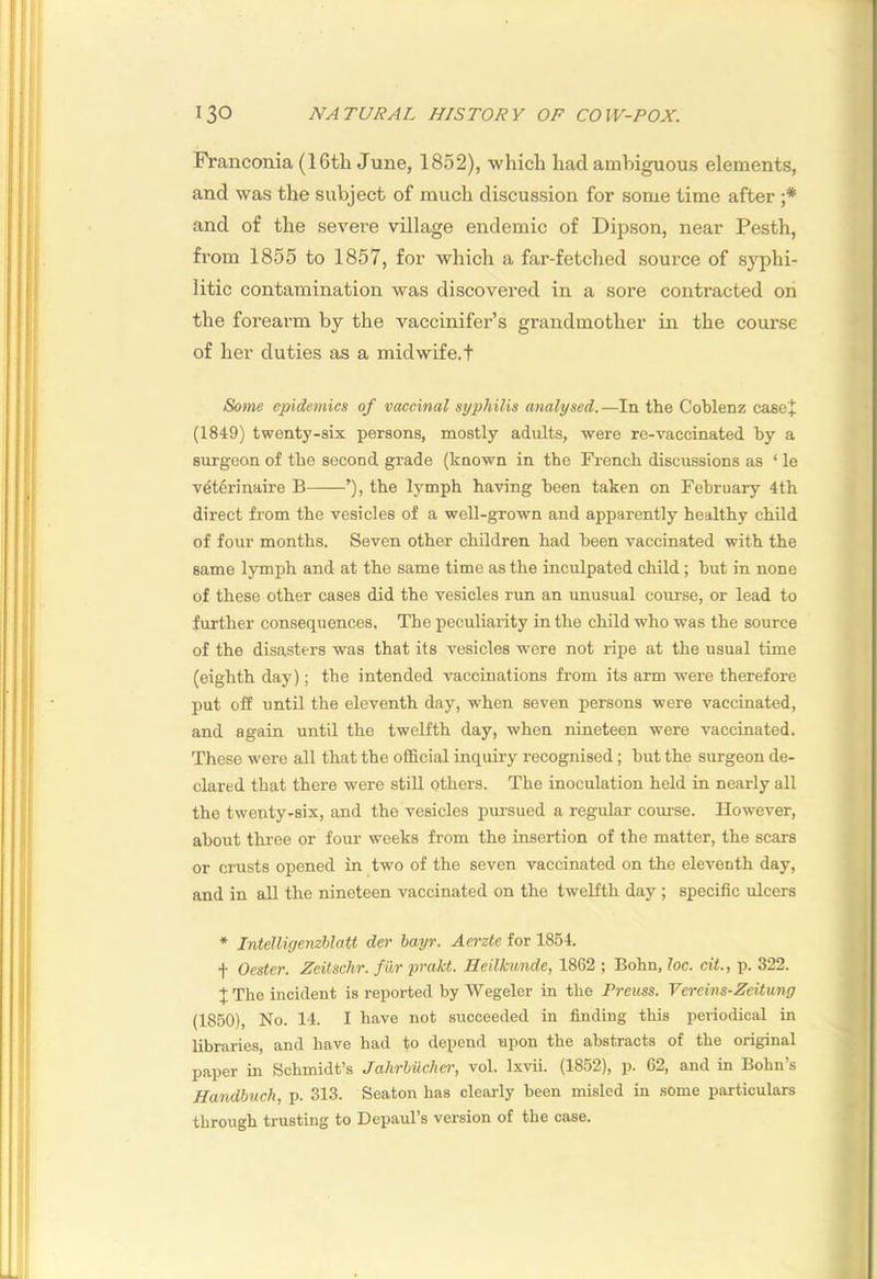 Franconia (16th June, 1852), which had ambiguous elements, and was the subject of much discussion for some time after ;* and of the severe village endemic of Dipson, near Pesth, from 1855 to 1857, for which a far-fetched source of syphi- litic contamination was discovered in a sore contracted on the forearm by the vaccinifer’s grandmother in the course of her duties as a midwife, t Some epidemics of vaccinal syphilis analysed.—In the Coblenz caeej (1849) twenty-six persons, mostly adults, were re-vaccinated by a surgeon of the second grade (known in the French discussions as ‘ le vdterinaire B ’), the lymph having been taken on February 4th direct from the vesicles of a well-grown and apparently healthy child of four months. Seven other children had been vaccinated with the same lymph and at the same time as the inculpated child; but in none of these other cases did the vesicles run an unusual course, or lead to further consequences. The peculiarity in the child who was the source of the disasters was that its vesicles were not ripe at the usual time (eighth day); the intended vaccinations from its arm were therefore put off until the eleventh day, when seven persons were vaccinated, and again until the twelfth day, when nineteen were vaccinated. These were all that the official inquiry recognised; but the surgeon de- clared that there were stiU others. The inoculation held in nearly all the twenty-six, and the vesicles pursued a regular course. However, about three or four weeks from the insertion of the matter, the scars or crusts opened in two of the seven vaccinated on the eleventh day, and in all the nineteen vaccinated on the twelfth day ; specific ulcers * Intelligemhlatt der hayr. Aerzte for 1854. f Oester. Zeitschr. fiir prakt. Heilkunde, 18G2 ; Bohn, loc. cit., p. 322. JThe incident is reported by Wegeler in the Preiiss. Vereins-Zeitung (1850), No. 14. I have not succeeded in finding this periodical in libraries, and have had to depend upon the abstracts of the original paper in Schmidt’s JahrMchcr, vol. Ixvii. (1852), p. 62, and in Bohn’s Handbttch, p. 313. Seaton has clearly been misled in some particulars through trusting to Depaul’s version of the case.
