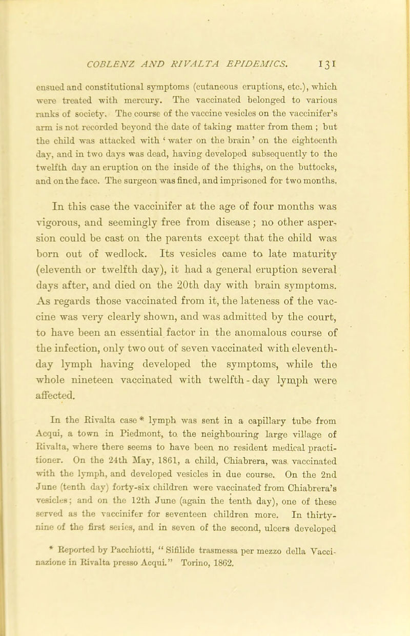 ensued and constitutional symptoms (cutaneous eruptions, etc.), wliicli were treated -with mercury. The -vaccinated belonged to various ranks of societj’-. The course of the vaccine vesicles on the vaccinifer’s arm is not recoi-ded beyond the date of taking matter from them ; hut the child -was attacked -with ‘ -water on the brain ’ on the eighteenth day, and in two days was dead, ha-ving developed subsequently to the twelfth day an eruption on the inside of the thighs, on the buttocks, and on the face. The surgeon was fined, and imprisoned for two months. In this case the vaccinifer at the age of four months -was vigorous, and seemingly free from disease; no other asper- sion could be cast on the parents except that the child was born out of wedlock. Its vesicles came to late maturity (eleventh or twelfth day), it had a general eruption several days after, and died on the 20th day with brain symptoms. As regards those vaccinated from it, the lateness of the vac- cine was very clearly shown, and was admitted by the court, to have been an essential factor in the anomalous course of the infection, only two out of seven vaccinated with eleventh- day lymph having developed the symptoms, while the whole nineteen vaccinated with twelfth-day lym^^h were affected. In the Eivalta case* lymph was sent in a capillary tube from Acqui, a town in Piedmont, to. the neighbouring large village of Kivalfa, where there seems to have been no resident medical practi- tioner. On the 24th May, 1861, a child, Chiabrera, was. vaccinated with the lymph, and developed vesicles in due course. On the 2nd June (tenth day) forty-six children were vaccinated from Chiabrera’s vesicles; and on the 12th June (again the tenth day), one of these served as the vaccinifer for seventeen children more. In thirty- nine of the first seiies, and in seven of the second, ulcers developed * Reported by Pacchiotti, “ Sifilide trasmessa per mezzo della Vacci- nazione in Kivalta presso Acqui.” Torino, 1862.