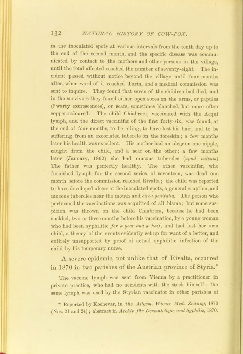 in the inoculated spots at various intervals from the tenth day up to the end of the second month, and the specific disease was commu- nicated by contact to the mothers and other persons in the village, until the total affected reached the number of seventy-eight. The in- cident passed without notice beyond the Adllage until four months after, when word of it reached Turin, and a medical commission was sent to inquire. They foimd that seven of the children had died, and in the survivors they found either open sores on the arms, or papules (? warty excrescences), or scars, sometimes blanched, but more often copper-coloured. The child Chiabrera, vaccinated with the Acqui lymph, and the direct vaccinifer of the first forty-six, was found, at the end of four months, to be ailing, to have lost his hair, and to be suffering from an excoriated tubercle on the foreskin; a few months later his health was excellent. His mother had an ulcqr on one nipple, caught from the child, and a scar on the other; a few months later (January, 1862) she had mucous tubercles [aptid vulvain) The father was perfectly healthy. The other vaccinifer, who flemished lymph for the second series of seventeen, was dead one month before the commission reached Ilivalta; the child was reported to have developed ulcers at the inoculated spots, a general eruption, and mucous tubercles near the mouth and circa genitalia. The person who performed the vaccinations was acquitted of all blame ; but some sus- picion was thrown on the child Chiabrera, because he had been suckled, two or three months before his vaccination, by a young woman who had been syphilitic for a year and a half, and had lost her own child, a theory of the events evidently set up for want of a better, and entirely unsupported by proof of actual syphihtic infection of the child by his temporary nurse. A severe epidemic, not unlike that of Rivalta, occurred in 1870 in two parishes of the Austrian province of Styria.* The vaccine lymph was sent from Vienna by a practitioner in private practice, who had no accidents with the stock himself; the same lymph was used by the Styrian vaccinator in other parishes of * Keported by Kochevar, in the Allgem. Wiener Med. Zeitung, 1870 (Nos. 21 and 24); abstract in Archiv far Dermatologie und Syphilis, 1870.